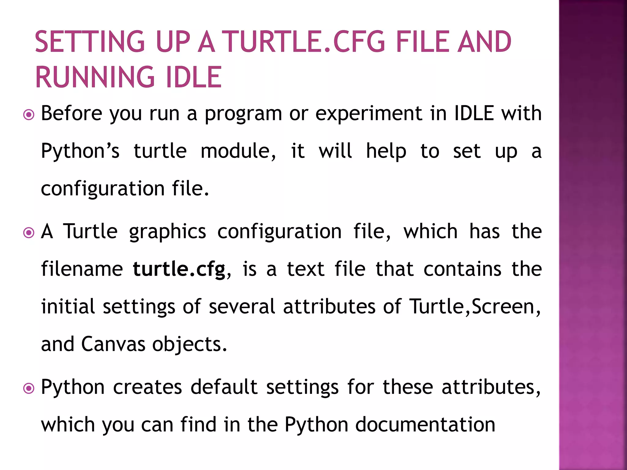  Before you run a program or experiment in IDLE with
Python’s turtle module, it will help to set up a
configuration file.
 A Turtle graphics configuration file, which has the
filename turtle.cfg, is a text file that contains the
initial settings of several attributes of Turtle,Screen,
and Canvas objects.
 Python creates default settings for these attributes,
which you can find in the Python documentation
 