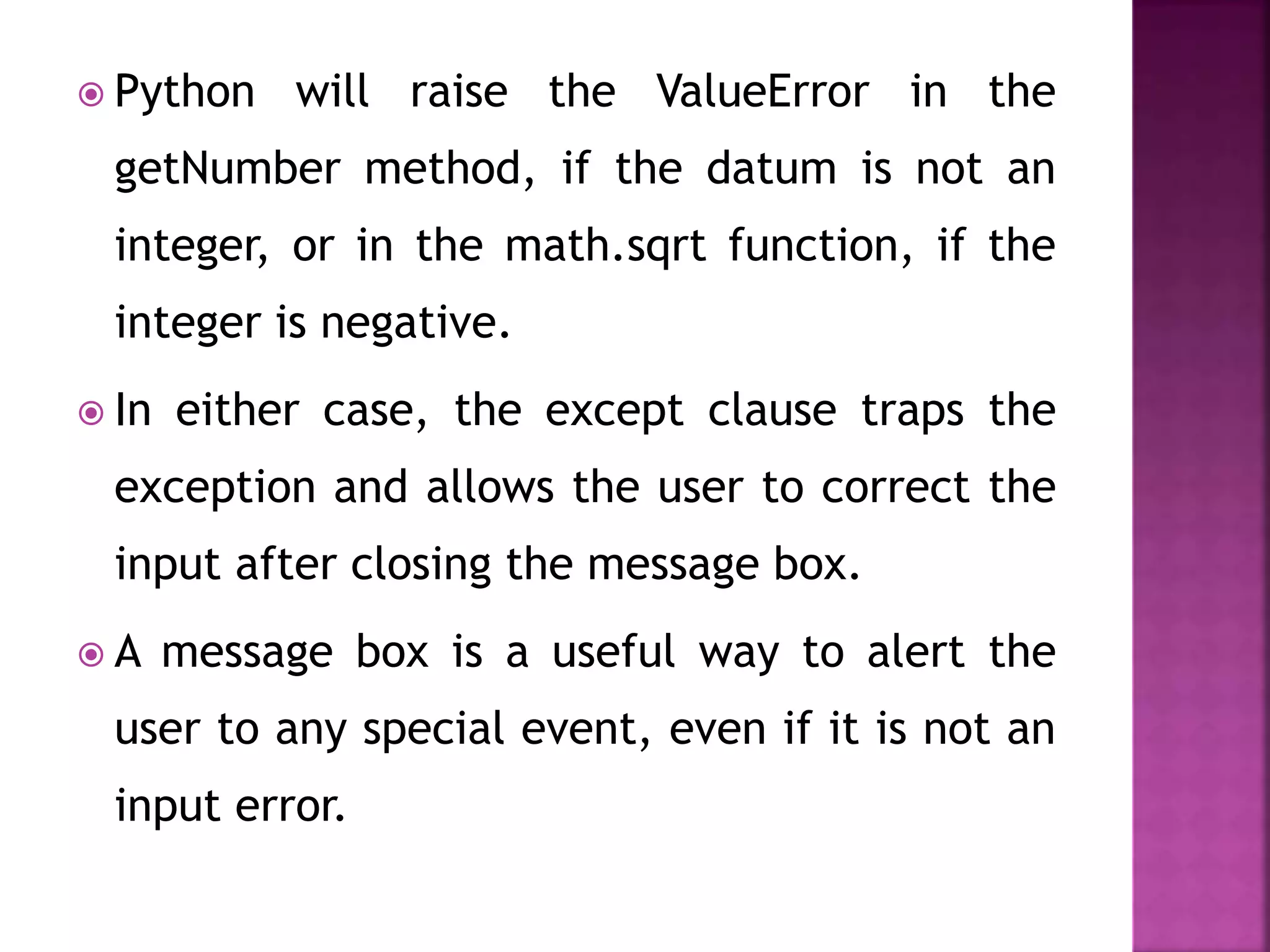  Python will raise the ValueError in the
getNumber method, if the datum is not an
integer, or in the math.sqrt function, if the
integer is negative.
 In either case, the except clause traps the
exception and allows the user to correct the
input after closing the message box.
 A message box is a useful way to alert the
user to any special event, even if it is not an
input error.
 