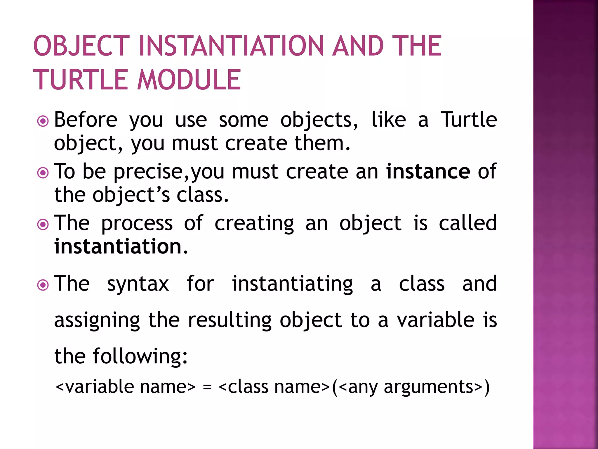  Before you use some objects, like a Turtle
object, you must create them.
 To be precise,you must create an instance of
the object’s class.
 The process of creating an object is called
instantiation.
 The syntax for instantiating a class and
assigning the resulting object to a variable is
the following:
<variable name> = <class name>(<any arguments>)
 