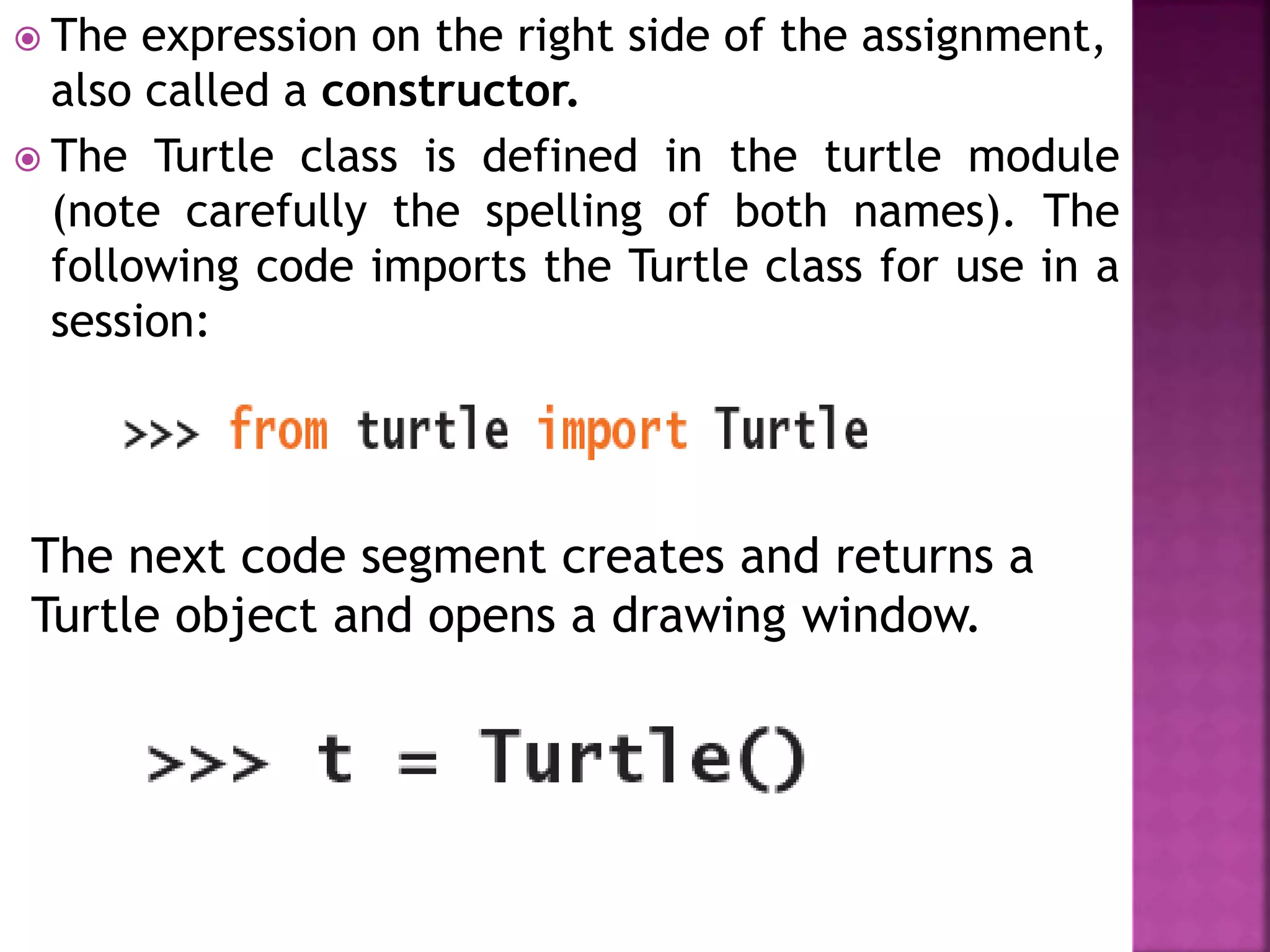  The expression on the right side of the assignment,
also called a constructor.
 The Turtle class is defined in the turtle module
(note carefully the spelling of both names). The
following code imports the Turtle class for use in a
session:
The next code segment creates and returns a
Turtle object and opens a drawing window.
 