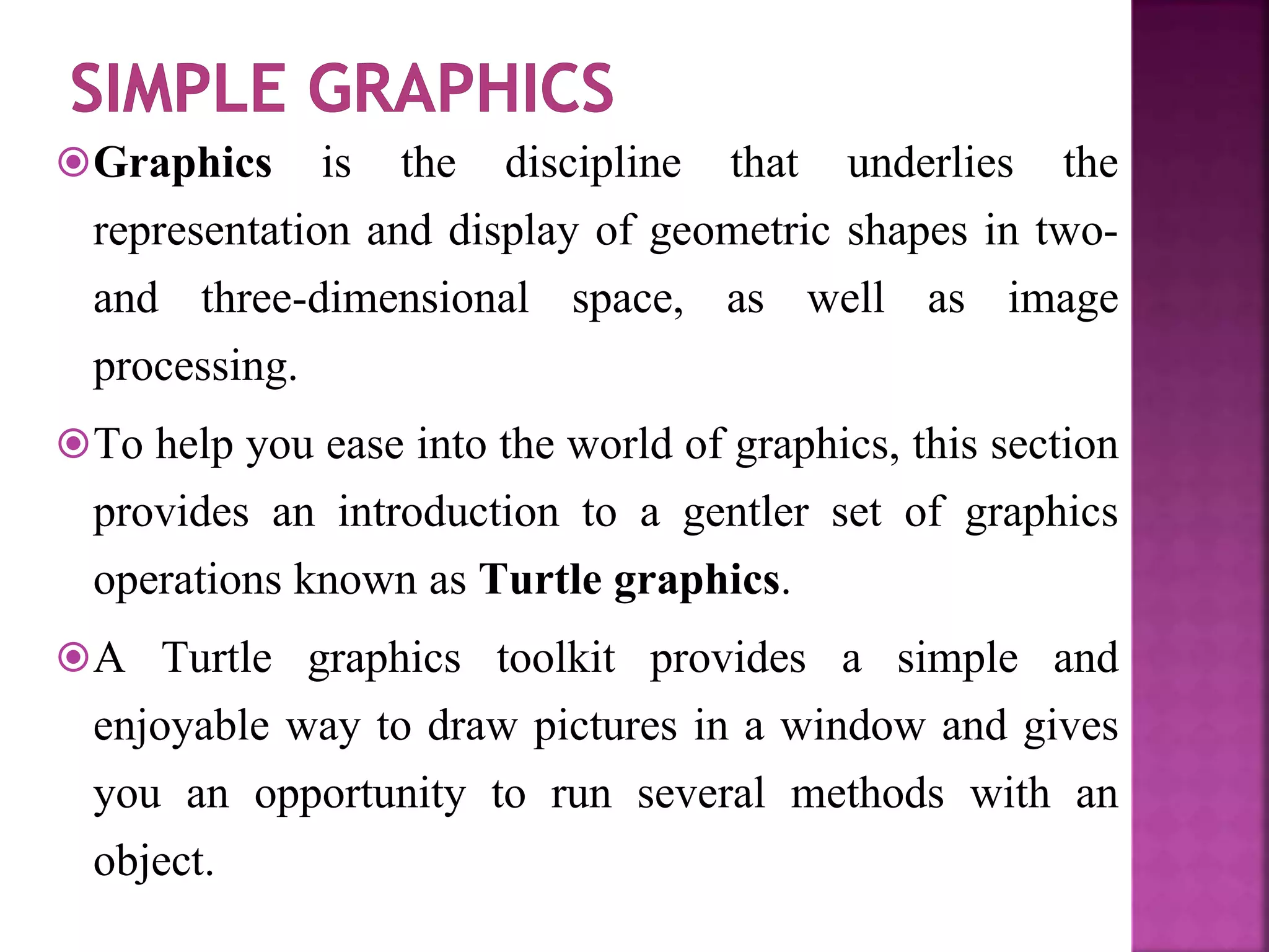 Graphics is the discipline that underlies the
representation and display of geometric shapes in two-
and three-dimensional space, as well as image
processing.
To help you ease into the world of graphics, this section
provides an introduction to a gentler set of graphics
operations known as Turtle graphics.
A Turtle graphics toolkit provides a simple and
enjoyable way to draw pictures in a window and gives
you an opportunity to run several methods with an
object.
 