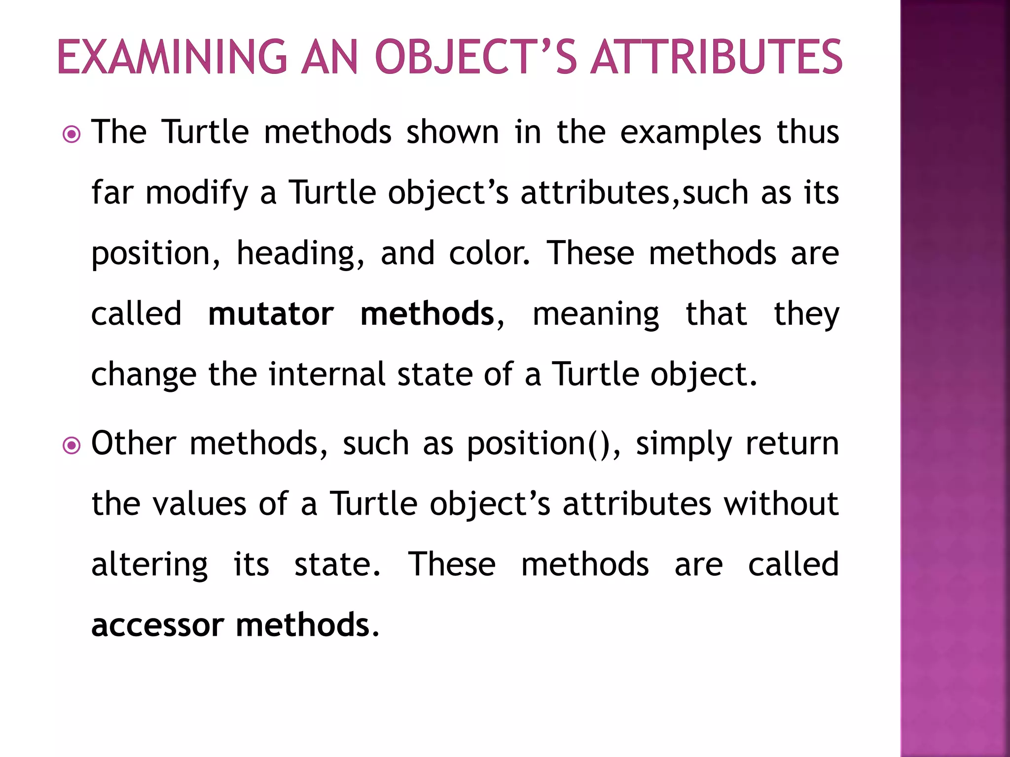  The Turtle methods shown in the examples thus
far modify a Turtle object’s attributes,such as its
position, heading, and color. These methods are
called mutator methods, meaning that they
change the internal state of a Turtle object.
 Other methods, such as position(), simply return
the values of a Turtle object’s attributes without
altering its state. These methods are called
accessor methods.
 