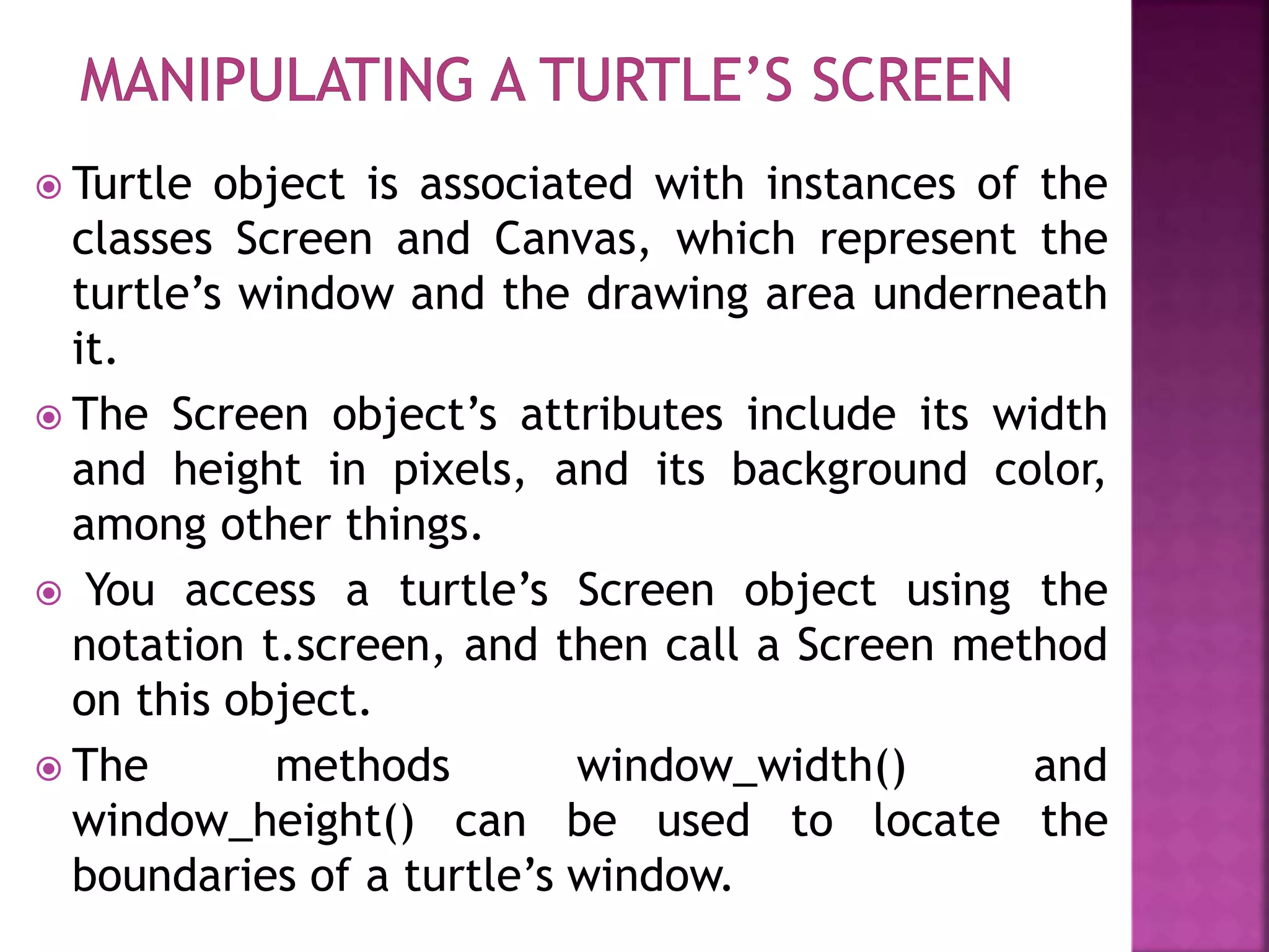  Turtle object is associated with instances of the
classes Screen and Canvas, which represent the
turtle’s window and the drawing area underneath
it.
 The Screen object’s attributes include its width
and height in pixels, and its background color,
among other things.
 You access a turtle’s Screen object using the
notation t.screen, and then call a Screen method
on this object.
 The methods window_width() and
window_height() can be used to locate the
boundaries of a turtle’s window.
 