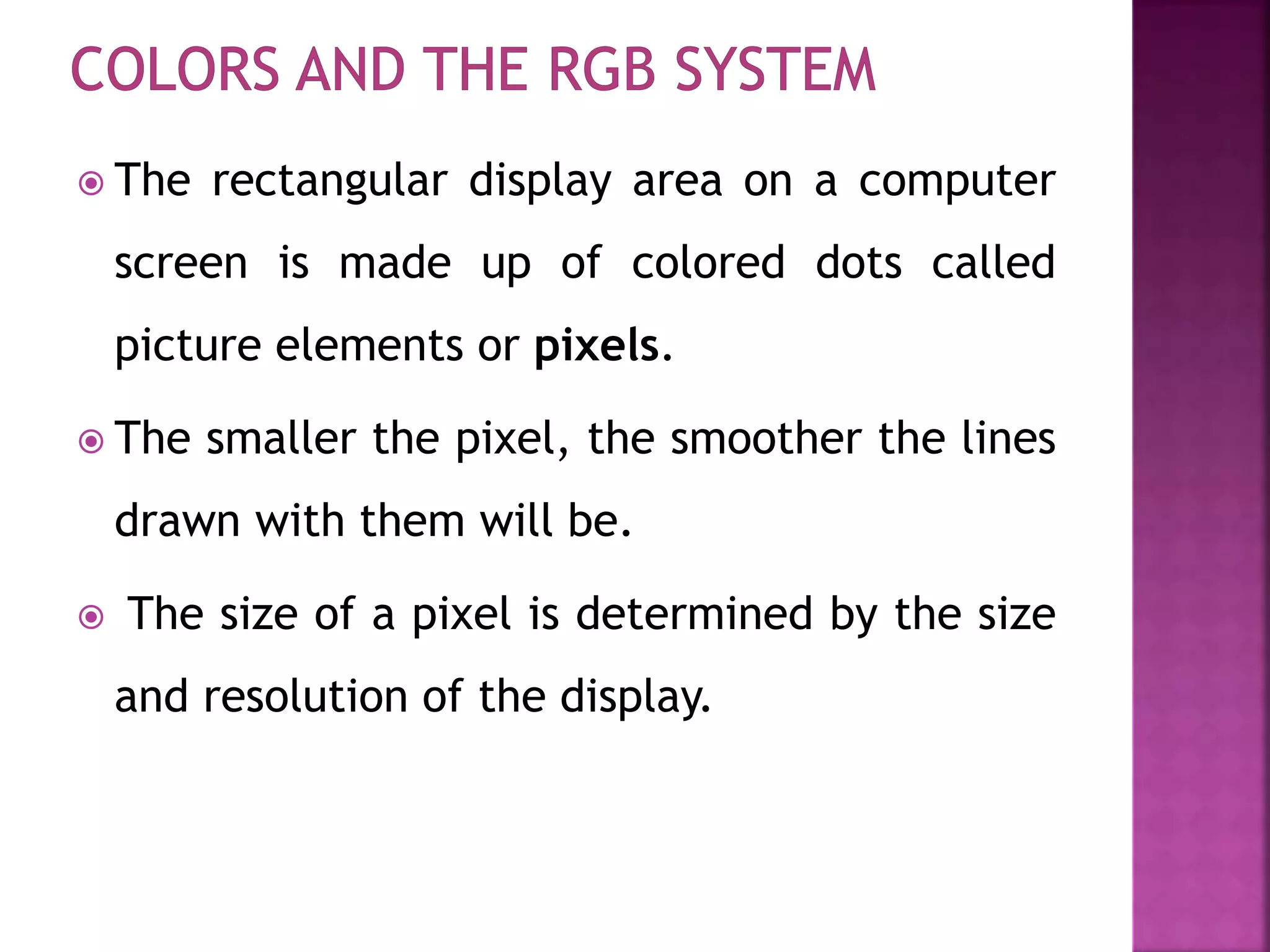  The rectangular display area on a computer
screen is made up of colored dots called
picture elements or pixels.
 The smaller the pixel, the smoother the lines
drawn with them will be.
 The size of a pixel is determined by the size
and resolution of the display.
 