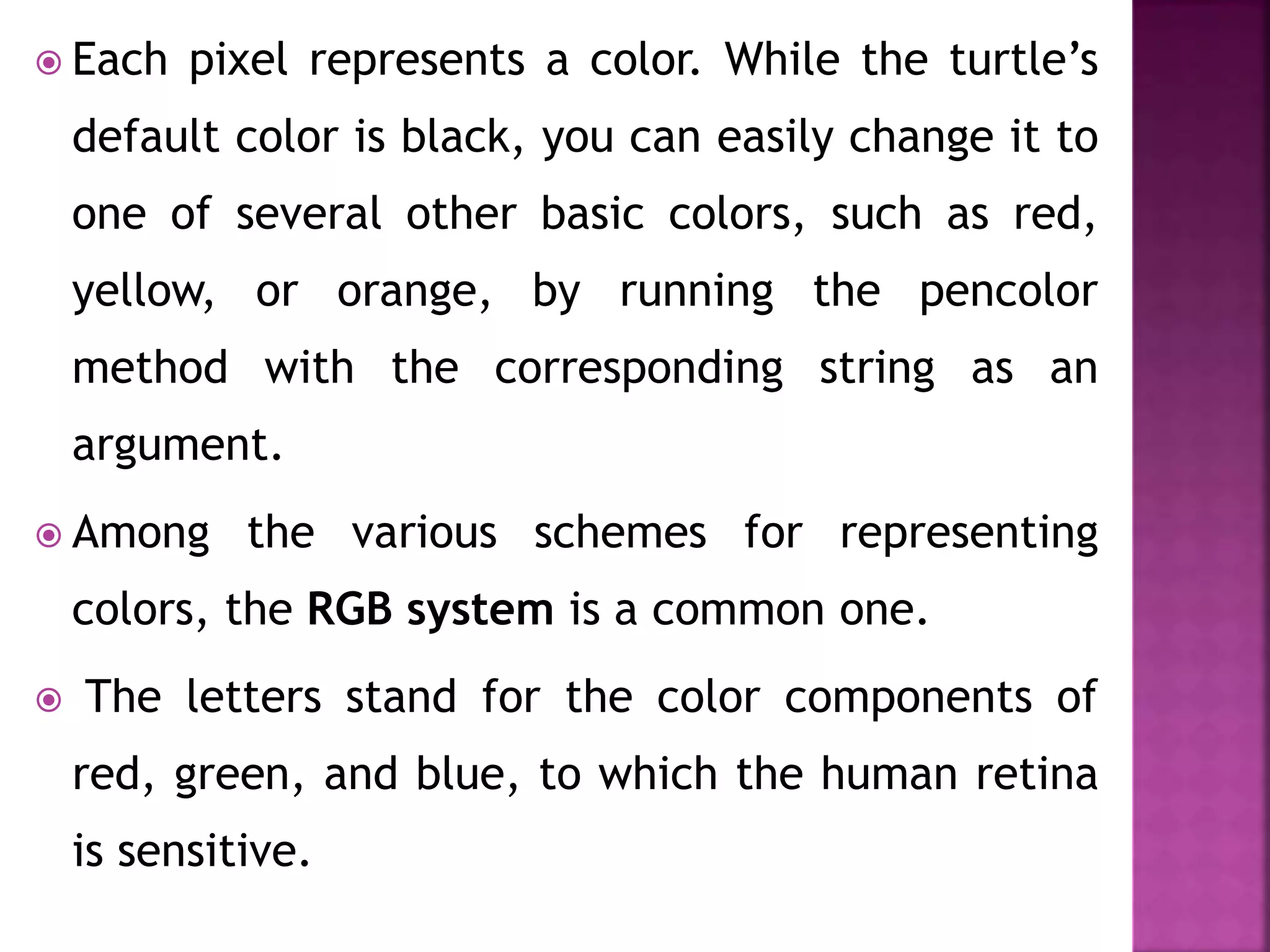  Each pixel represents a color. While the turtle’s
default color is black, you can easily change it to
one of several other basic colors, such as red,
yellow, or orange, by running the pencolor
method with the corresponding string as an
argument.
 Among the various schemes for representing
colors, the RGB system is a common one.
 The letters stand for the color components of
red, green, and blue, to which the human retina
is sensitive.
 
