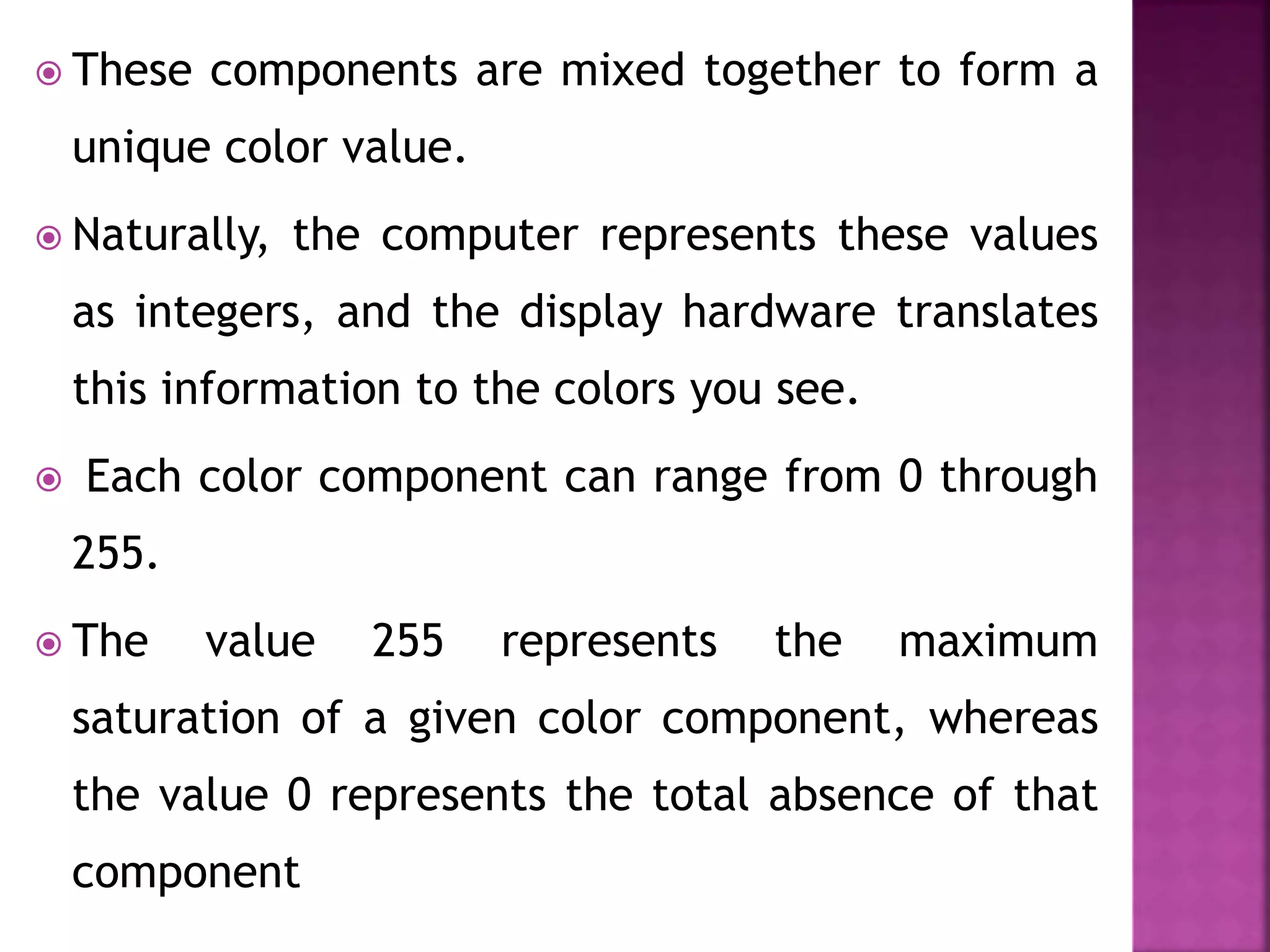  These components are mixed together to form a
unique color value.
 Naturally, the computer represents these values
as integers, and the display hardware translates
this information to the colors you see.
 Each color component can range from 0 through
255.
 The value 255 represents the maximum
saturation of a given color component, whereas
the value 0 represents the total absence of that
component
 