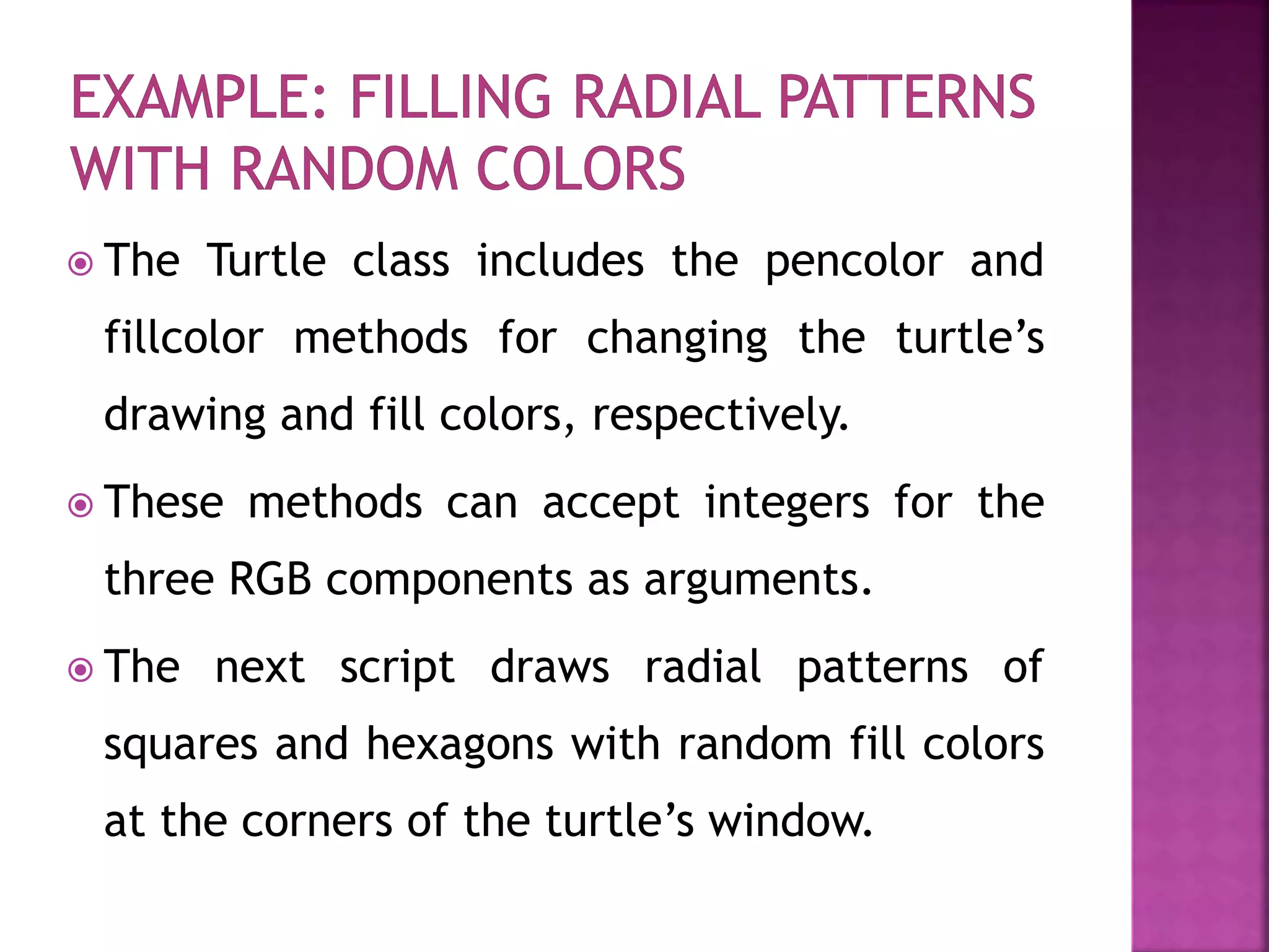  The Turtle class includes the pencolor and
fillcolor methods for changing the turtle’s
drawing and fill colors, respectively.
 These methods can accept integers for the
three RGB components as arguments.
 The next script draws radial patterns of
squares and hexagons with random fill colors
at the corners of the turtle’s window.
 