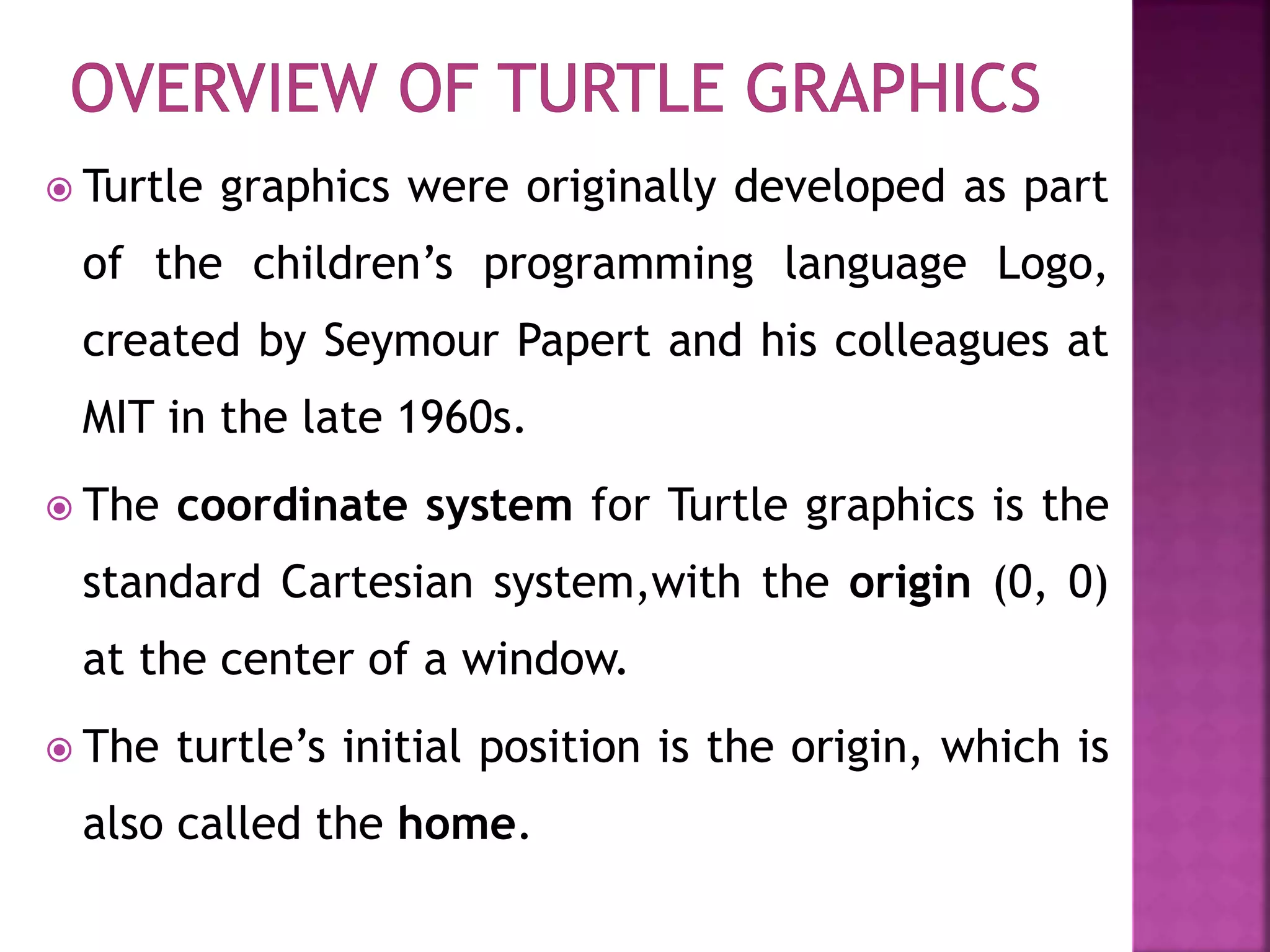  Turtle graphics were originally developed as part
of the children’s programming language Logo,
created by Seymour Papert and his colleagues at
MIT in the late 1960s.
 The coordinate system for Turtle graphics is the
standard Cartesian system,with the origin (0, 0)
at the center of a window.
 The turtle’s initial position is the origin, which is
also called the home.
 