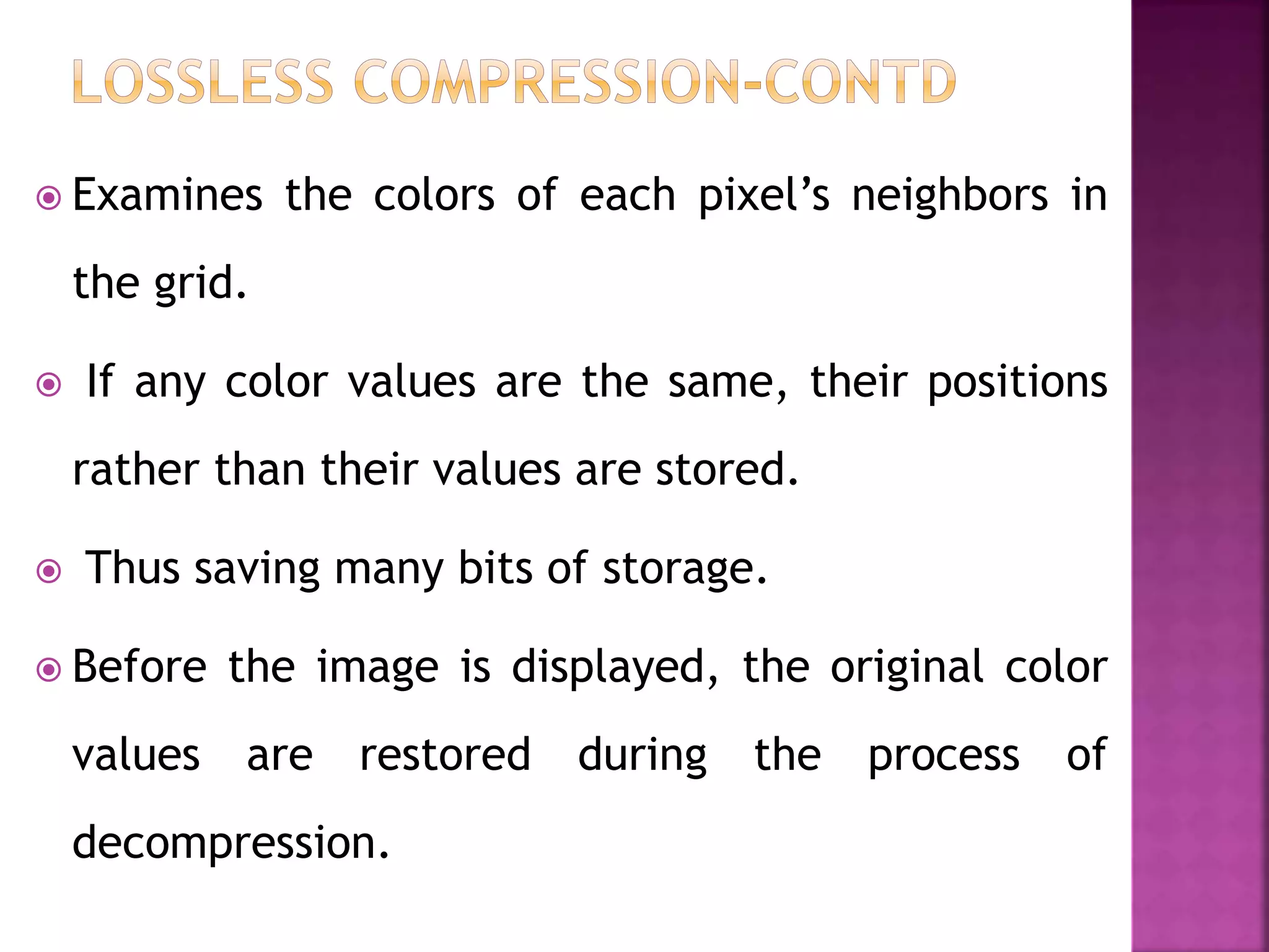  Examines the colors of each pixel’s neighbors in
the grid.
 If any color values are the same, their positions
rather than their values are stored.
 Thus saving many bits of storage.
 Before the image is displayed, the original color
values are restored during the process of
decompression.
 