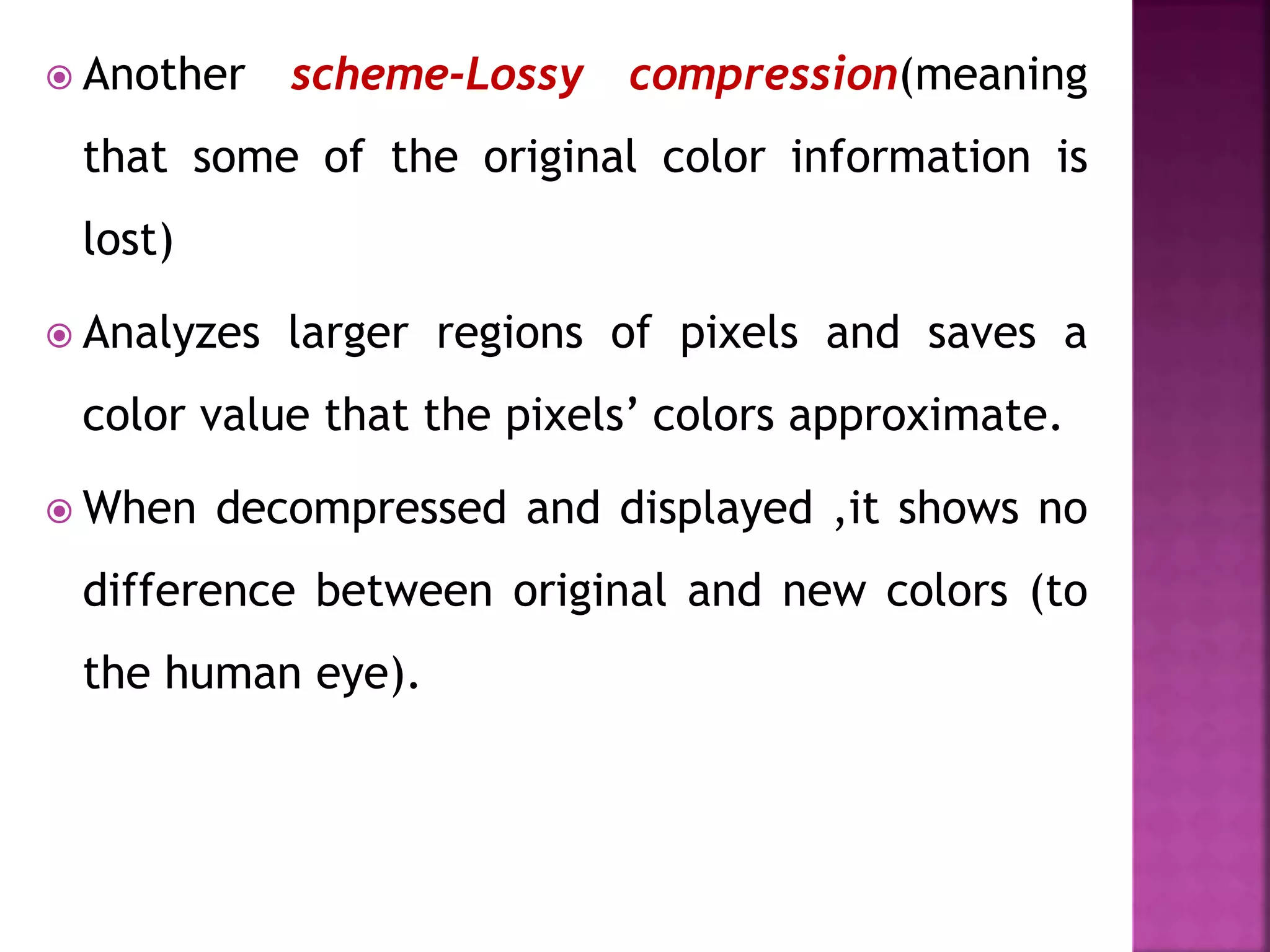  Another scheme-Lossy compression(meaning
that some of the original color information is
lost)
 Analyzes larger regions of pixels and saves a
color value that the pixels’ colors approximate.
 When decompressed and displayed ,it shows no
difference between original and new colors (to
the human eye).
 