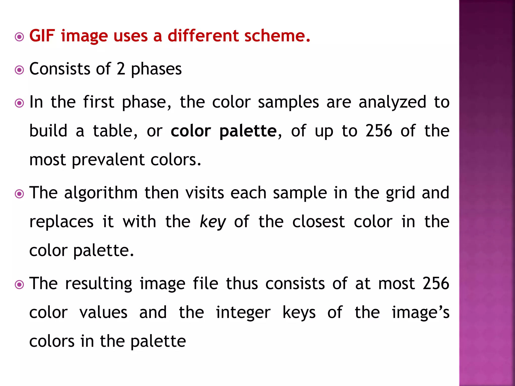  GIF image uses a different scheme.
 Consists of 2 phases
 In the first phase, the color samples are analyzed to
build a table, or color palette, of up to 256 of the
most prevalent colors.
 The algorithm then visits each sample in the grid and
replaces it with the key of the closest color in the
color palette.
 The resulting image file thus consists of at most 256
color values and the integer keys of the image’s
colors in the palette
 
