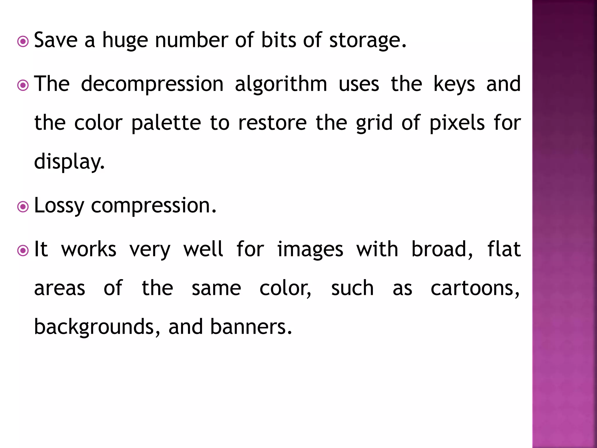  Save a huge number of bits of storage.
 The decompression algorithm uses the keys and
the color palette to restore the grid of pixels for
display.
 Lossy compression.
 It works very well for images with broad, flat
areas of the same color, such as cartoons,
backgrounds, and banners.
 