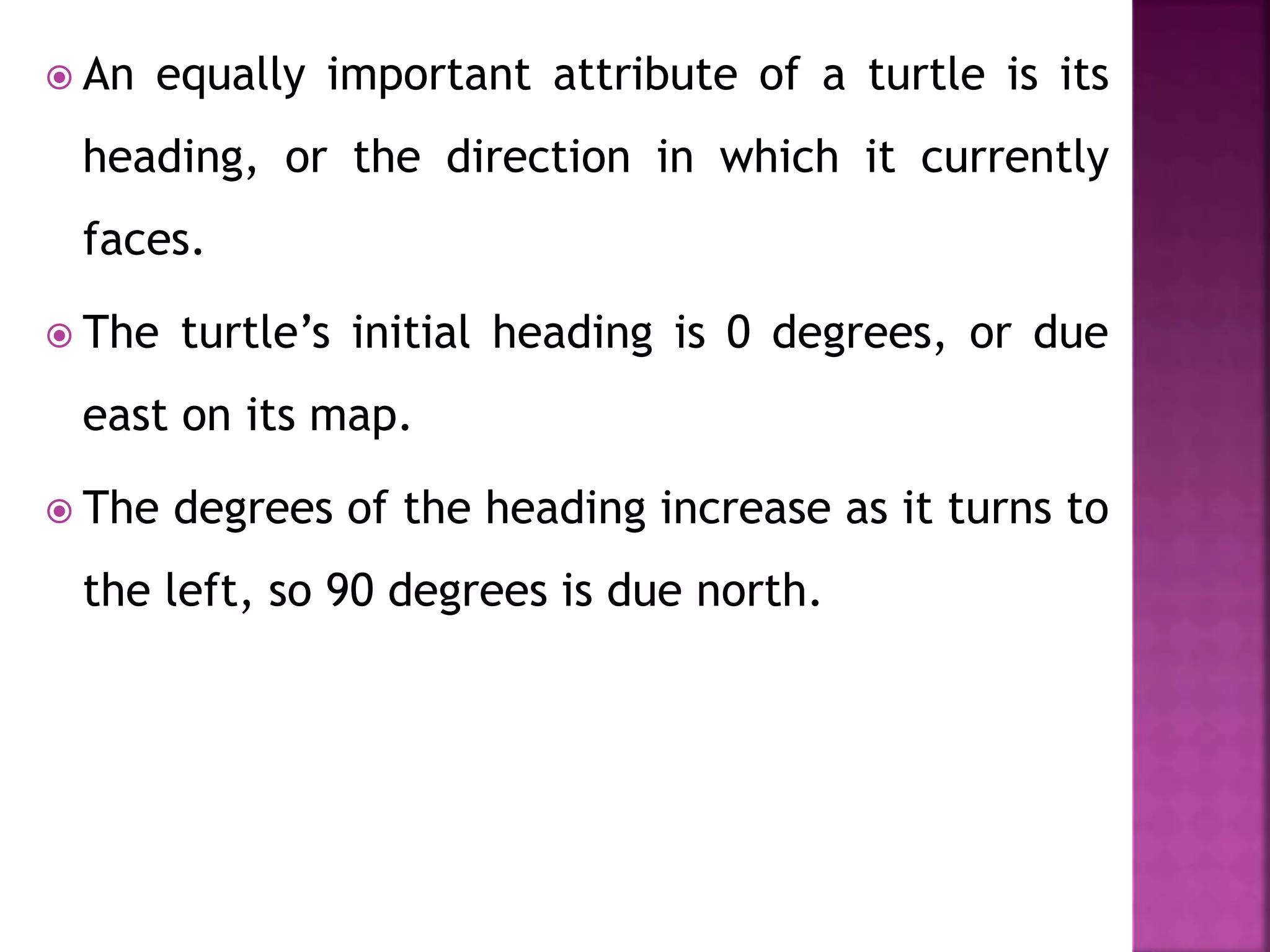  An equally important attribute of a turtle is its
heading, or the direction in which it currently
faces.
 The turtle’s initial heading is 0 degrees, or due
east on its map.
 The degrees of the heading increase as it turns to
the left, so 90 degrees is due north.
 