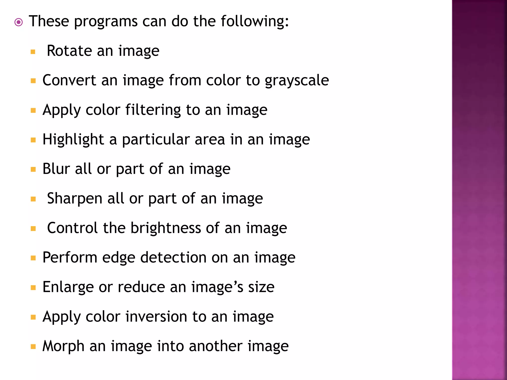  These programs can do the following:
 Rotate an image
 Convert an image from color to grayscale
 Apply color filtering to an image
 Highlight a particular area in an image
 Blur all or part of an image
 Sharpen all or part of an image
 Control the brightness of an image
 Perform edge detection on an image
 Enlarge or reduce an image’s size
 Apply color inversion to an image
 Morph an image into another image
 