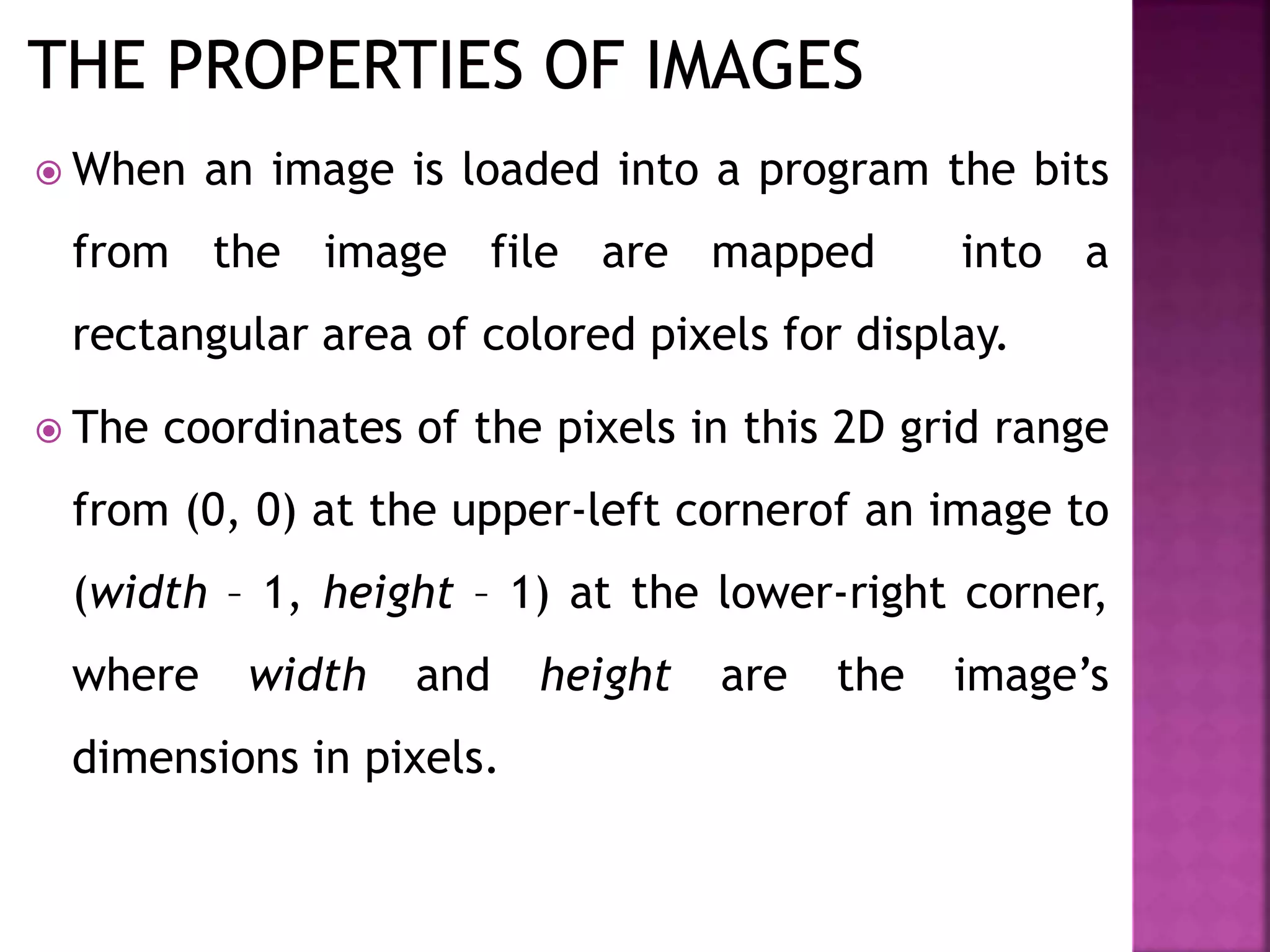  When an image is loaded into a program the bits
from the image file are mapped into a
rectangular area of colored pixels for display.
 The coordinates of the pixels in this 2D grid range
from (0, 0) at the upper-left cornerof an image to
(width – 1, height – 1) at the lower-right corner,
where width and height are the image’s
dimensions in pixels.
 