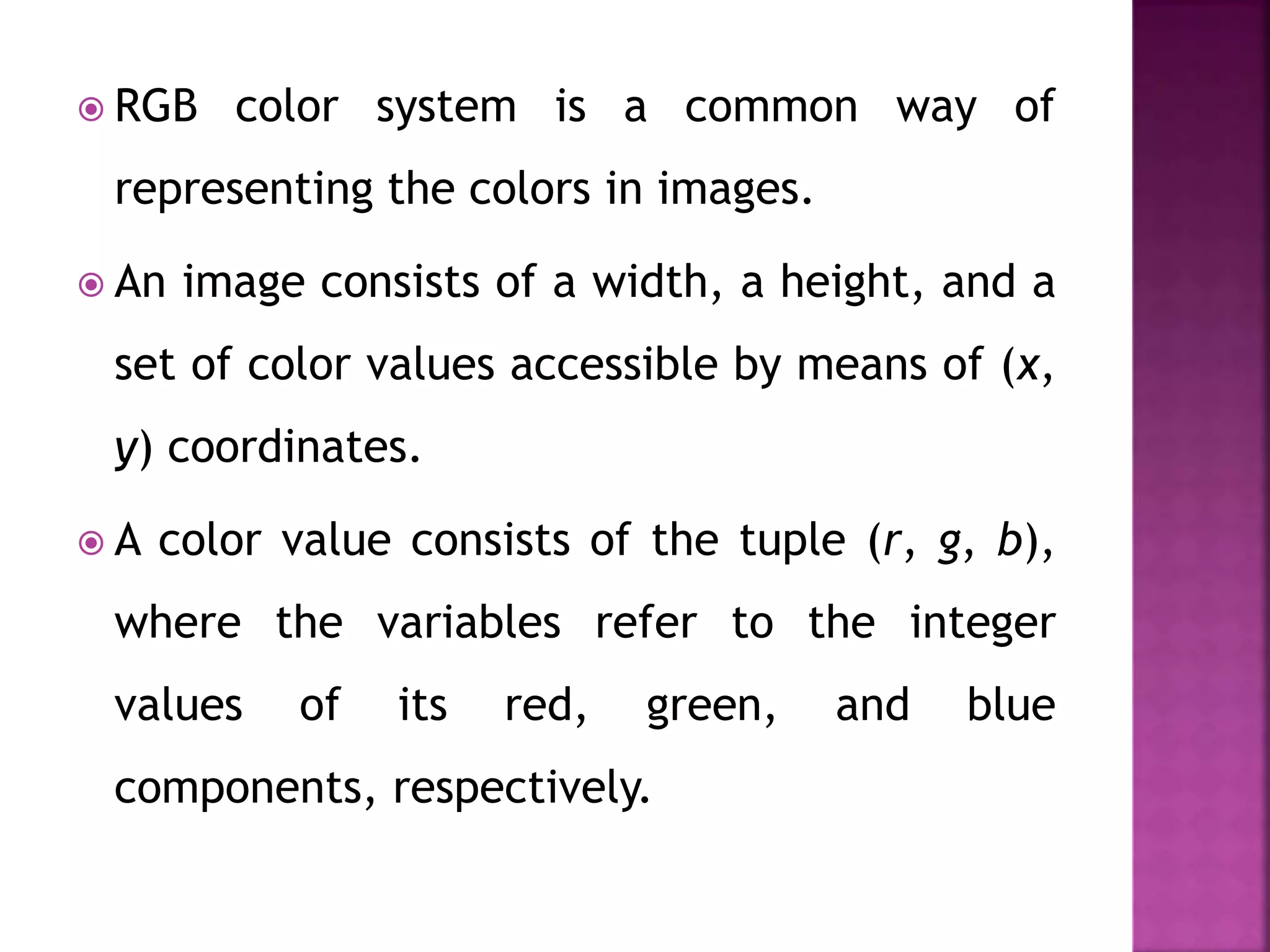  RGB color system is a common way of
representing the colors in images.
 An image consists of a width, a height, and a
set of color values accessible by means of (x,
y) coordinates.
 A color value consists of the tuple (r, g, b),
where the variables refer to the integer
values of its red, green, and blue
components, respectively.
 