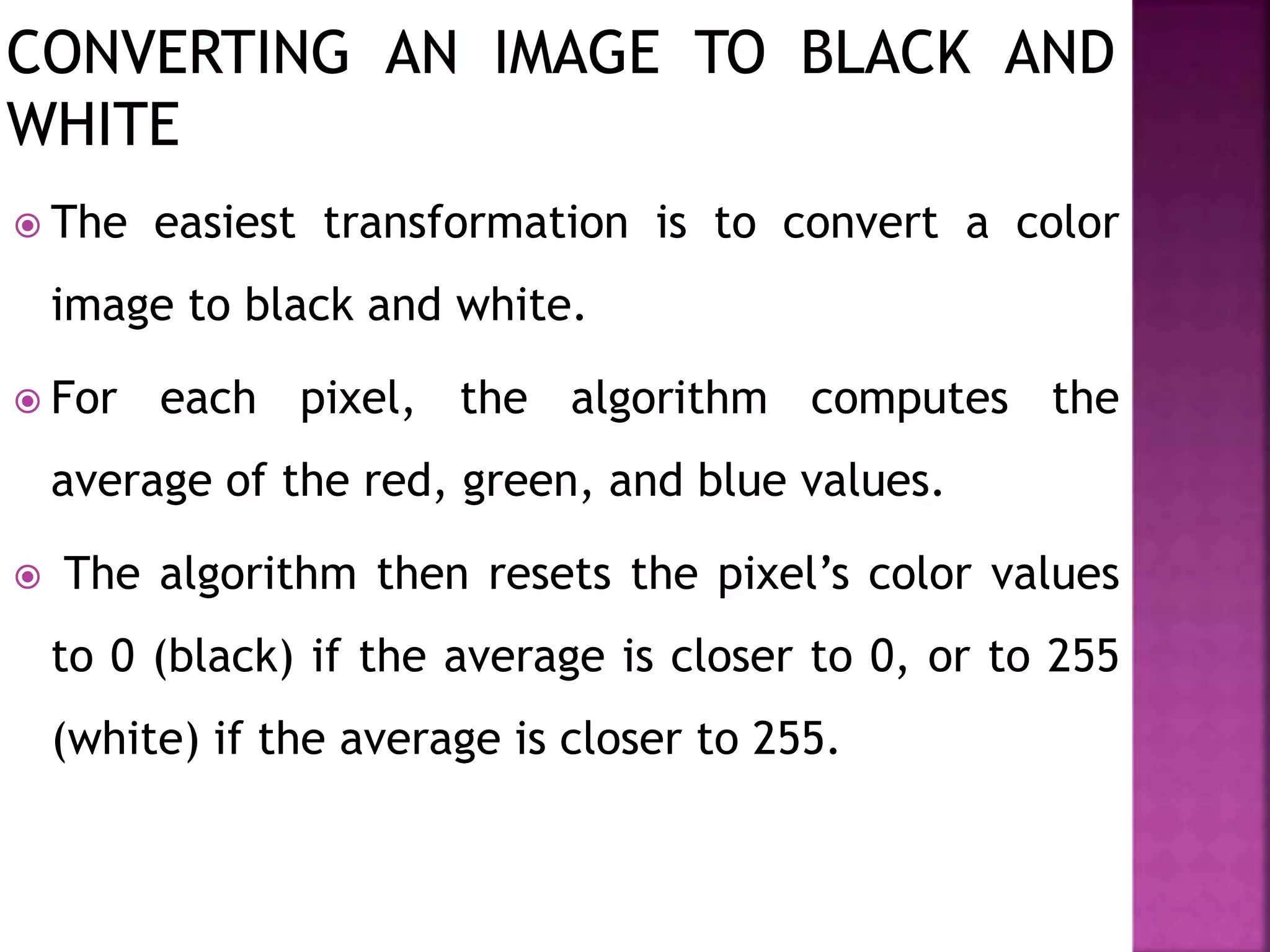  The easiest transformation is to convert a color
image to black and white.
 For each pixel, the algorithm computes the
average of the red, green, and blue values.
 The algorithm then resets the pixel’s color values
to 0 (black) if the average is closer to 0, or to 255
(white) if the average is closer to 255.
 