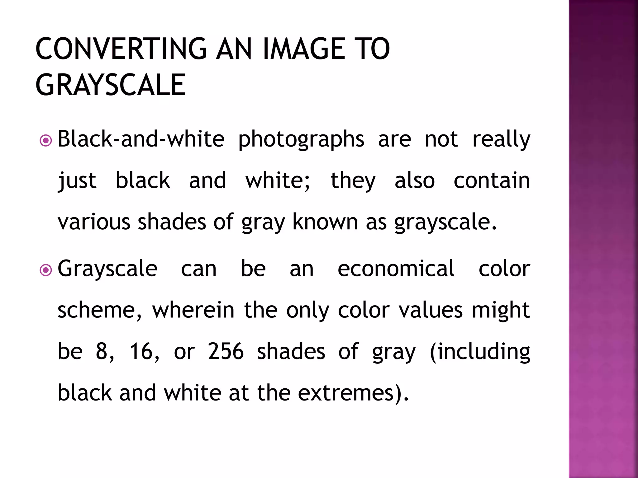  Black-and-white photographs are not really
just black and white; they also contain
various shades of gray known as grayscale.
 Grayscale can be an economical color
scheme, wherein the only color values might
be 8, 16, or 256 shades of gray (including
black and white at the extremes).
 