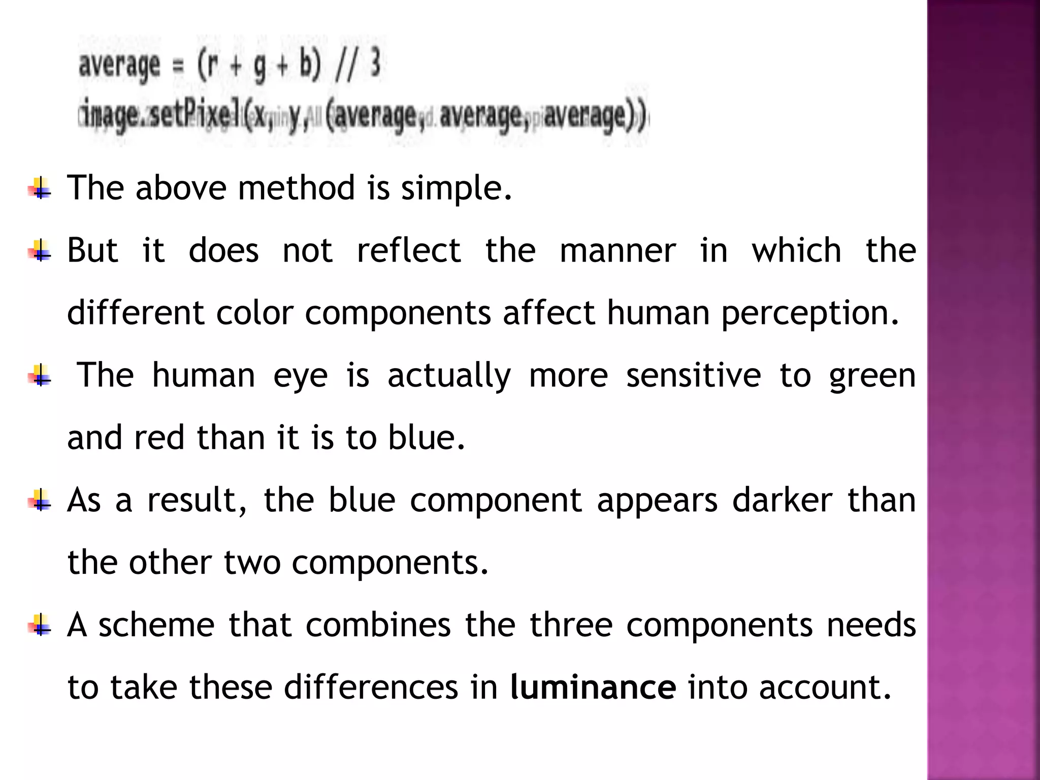 The above method is simple.
But it does not reflect the manner in which the
different color components affect human perception.
The human eye is actually more sensitive to green
and red than it is to blue.
As a result, the blue component appears darker than
the other two components.
A scheme that combines the three components needs
to take these differences in luminance into account.
 