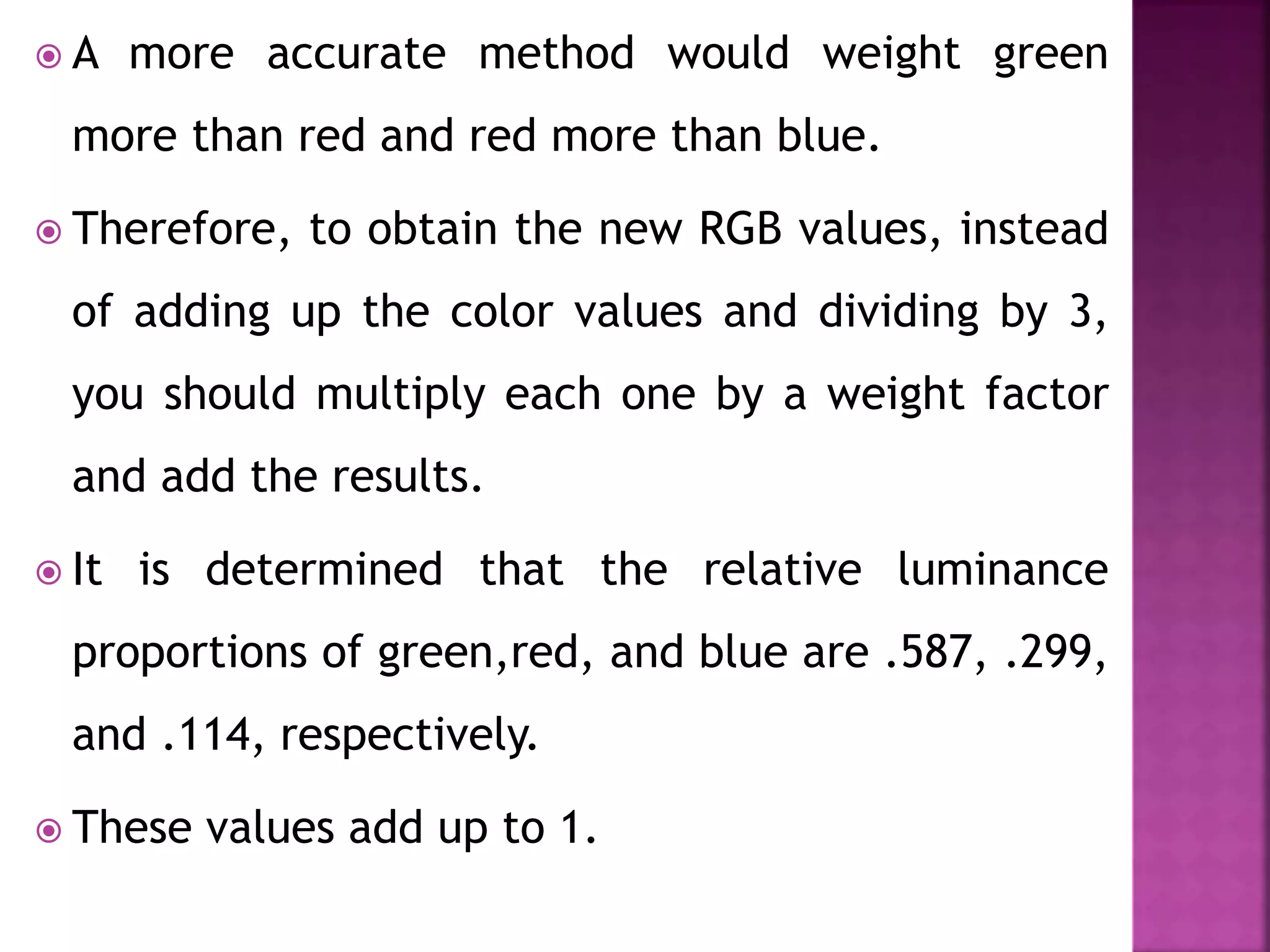  A more accurate method would weight green
more than red and red more than blue.
 Therefore, to obtain the new RGB values, instead
of adding up the color values and dividing by 3,
you should multiply each one by a weight factor
and add the results.
 It is determined that the relative luminance
proportions of green,red, and blue are .587, .299,
and .114, respectively.
 These values add up to 1.
 