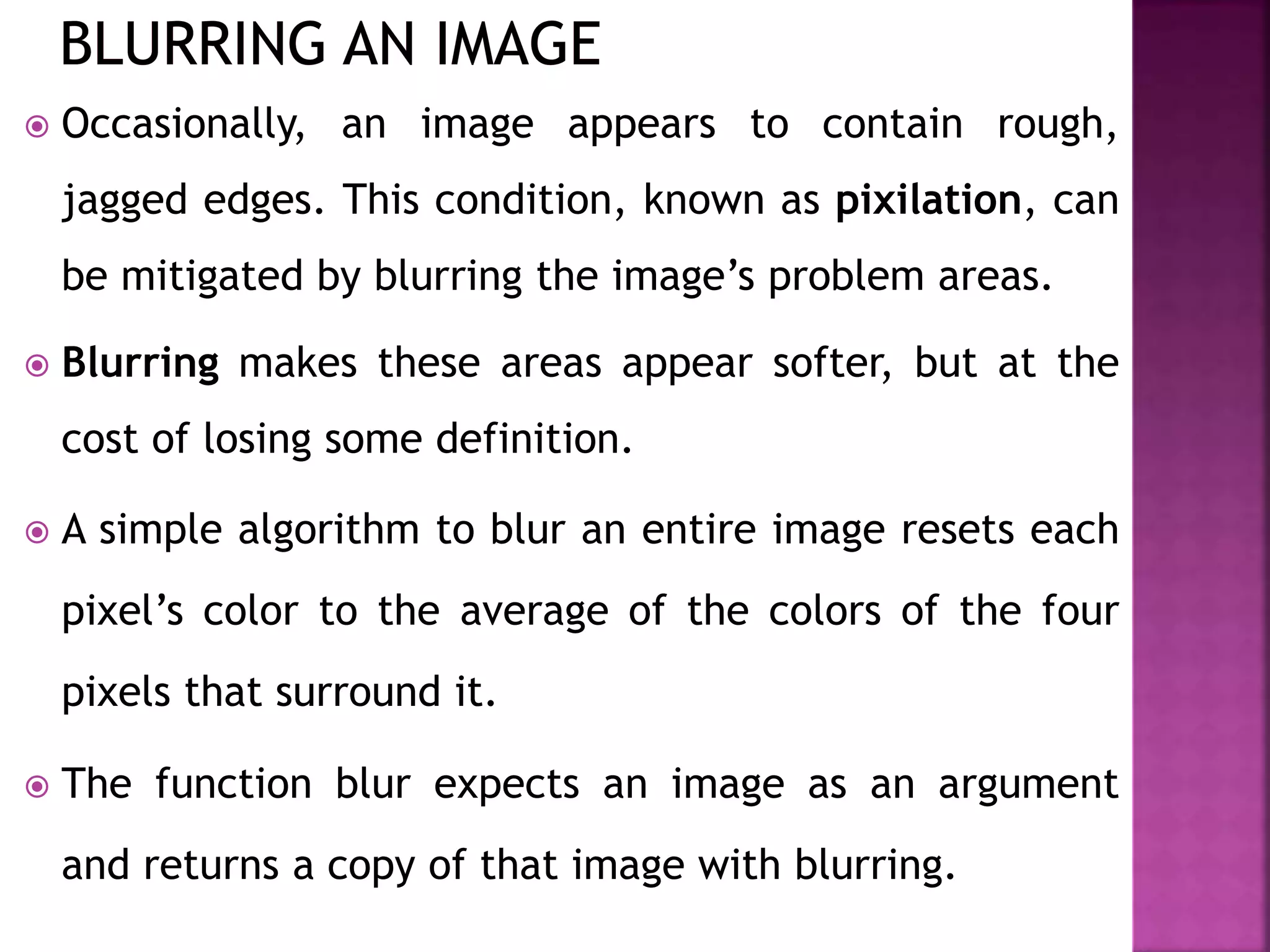  Occasionally, an image appears to contain rough,
jagged edges. This condition, known as pixilation, can
be mitigated by blurring the image’s problem areas.
 Blurring makes these areas appear softer, but at the
cost of losing some definition.
 A simple algorithm to blur an entire image resets each
pixel’s color to the average of the colors of the four
pixels that surround it.
 The function blur expects an image as an argument
and returns a copy of that image with blurring.
 