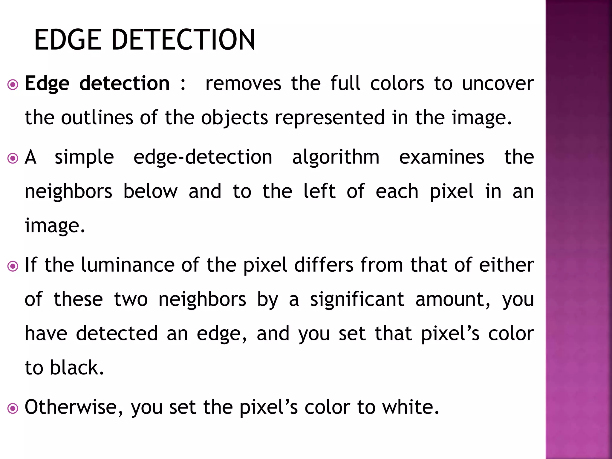  Edge detection : removes the full colors to uncover
the outlines of the objects represented in the image.
 A simple edge-detection algorithm examines the
neighbors below and to the left of each pixel in an
image.
 If the luminance of the pixel differs from that of either
of these two neighbors by a significant amount, you
have detected an edge, and you set that pixel’s color
to black.
 Otherwise, you set the pixel’s color to white.
 