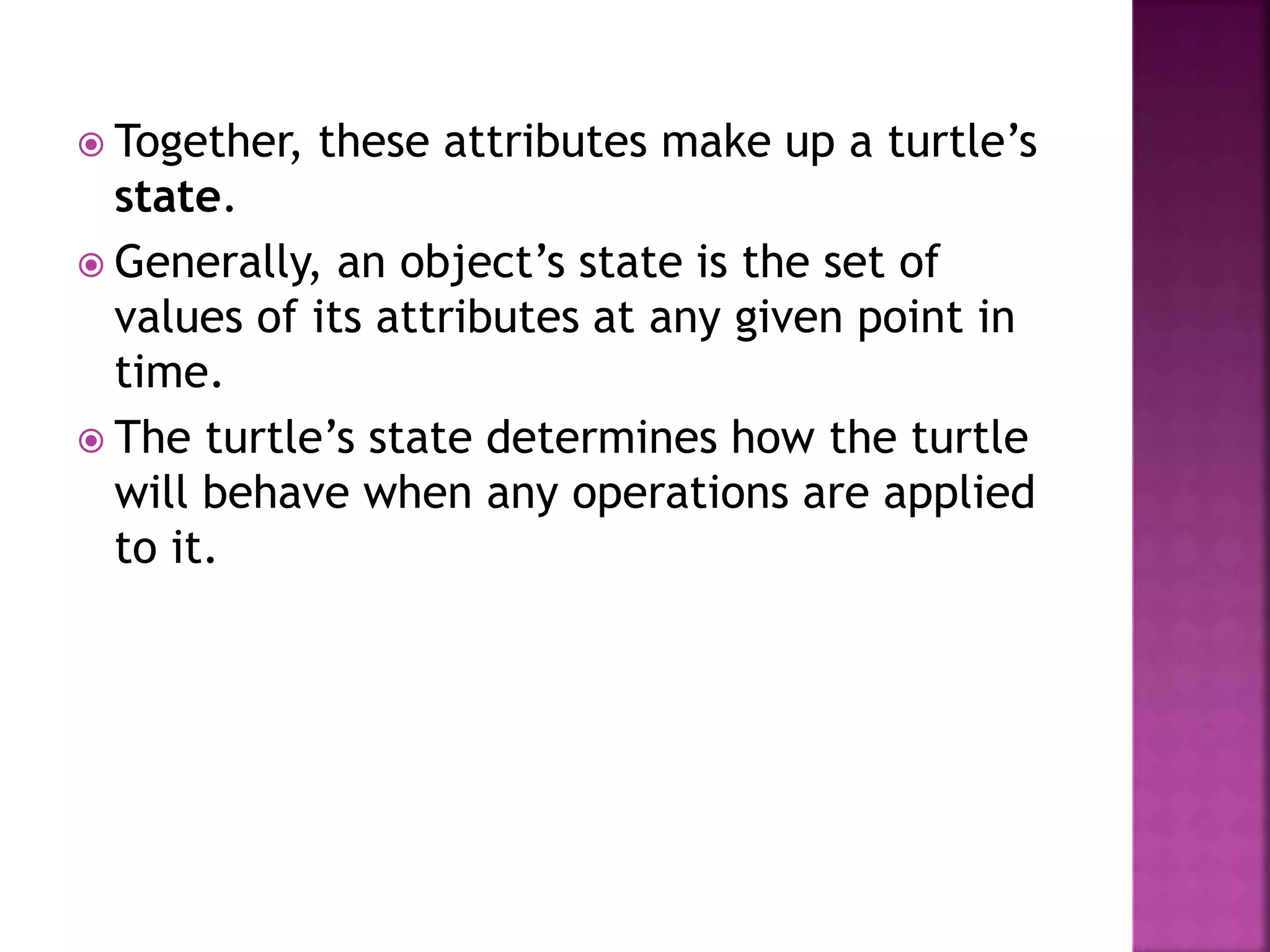  Together, these attributes make up a turtle’s
state.
 Generally, an object’s state is the set of
values of its attributes at any given point in
time.
 The turtle’s state determines how the turtle
will behave when any operations are applied
to it.
 