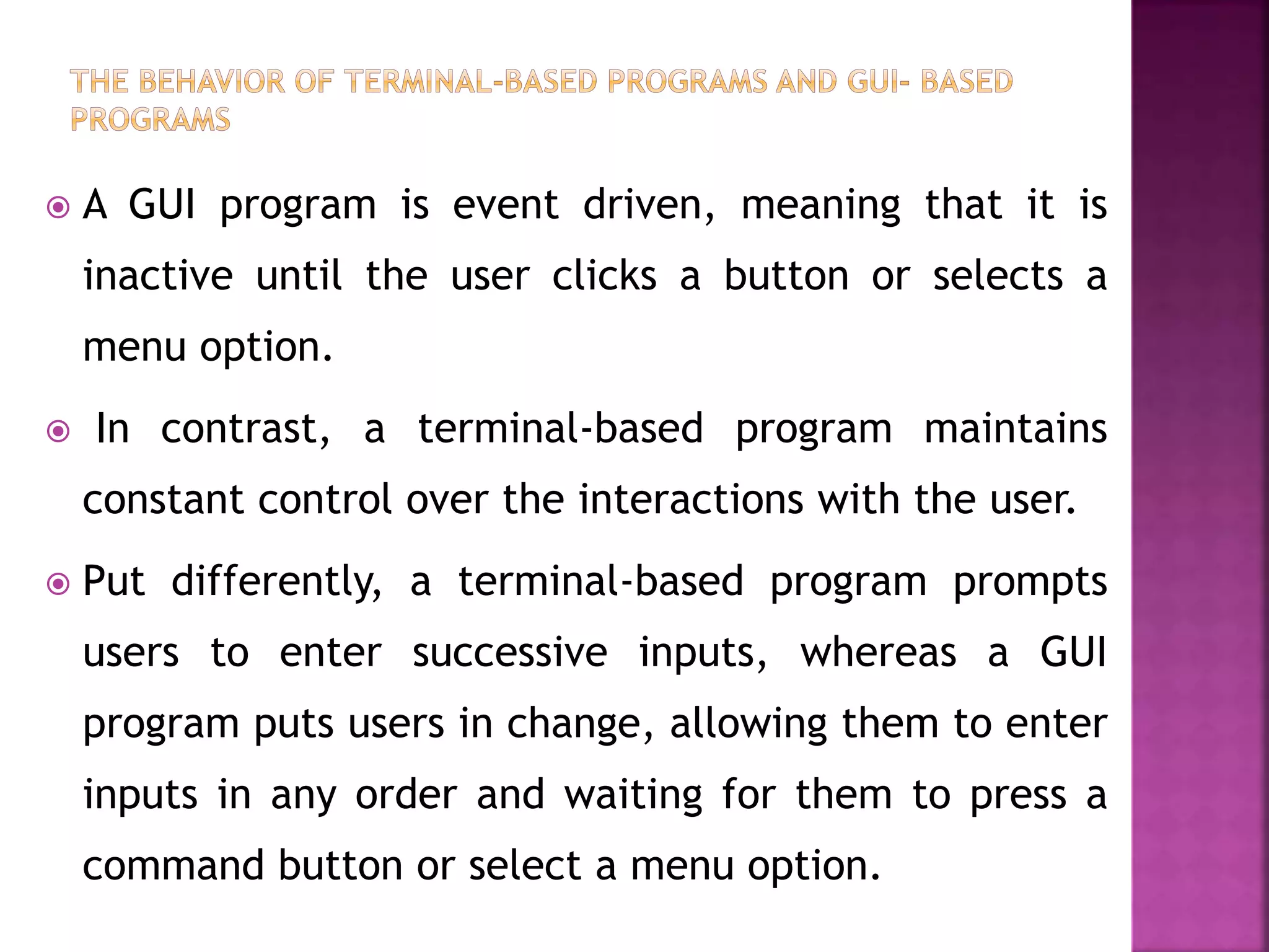  A GUI program is event driven, meaning that it is
inactive until the user clicks a button or selects a
menu option.
 In contrast, a terminal-based program maintains
constant control over the interactions with the user.
 Put differently, a terminal-based program prompts
users to enter successive inputs, whereas a GUI
program puts users in change, allowing them to enter
inputs in any order and waiting for them to press a
command button or select a menu option.
 