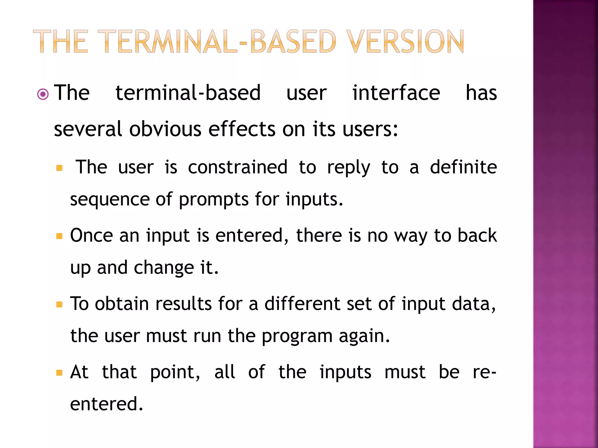  The terminal-based user interface has
several obvious effects on its users:
 The user is constrained to reply to a definite
sequence of prompts for inputs.
 Once an input is entered, there is no way to back
up and change it.
 To obtain results for a different set of input data,
the user must run the program again.
 At that point, all of the inputs must be re-
entered.
 