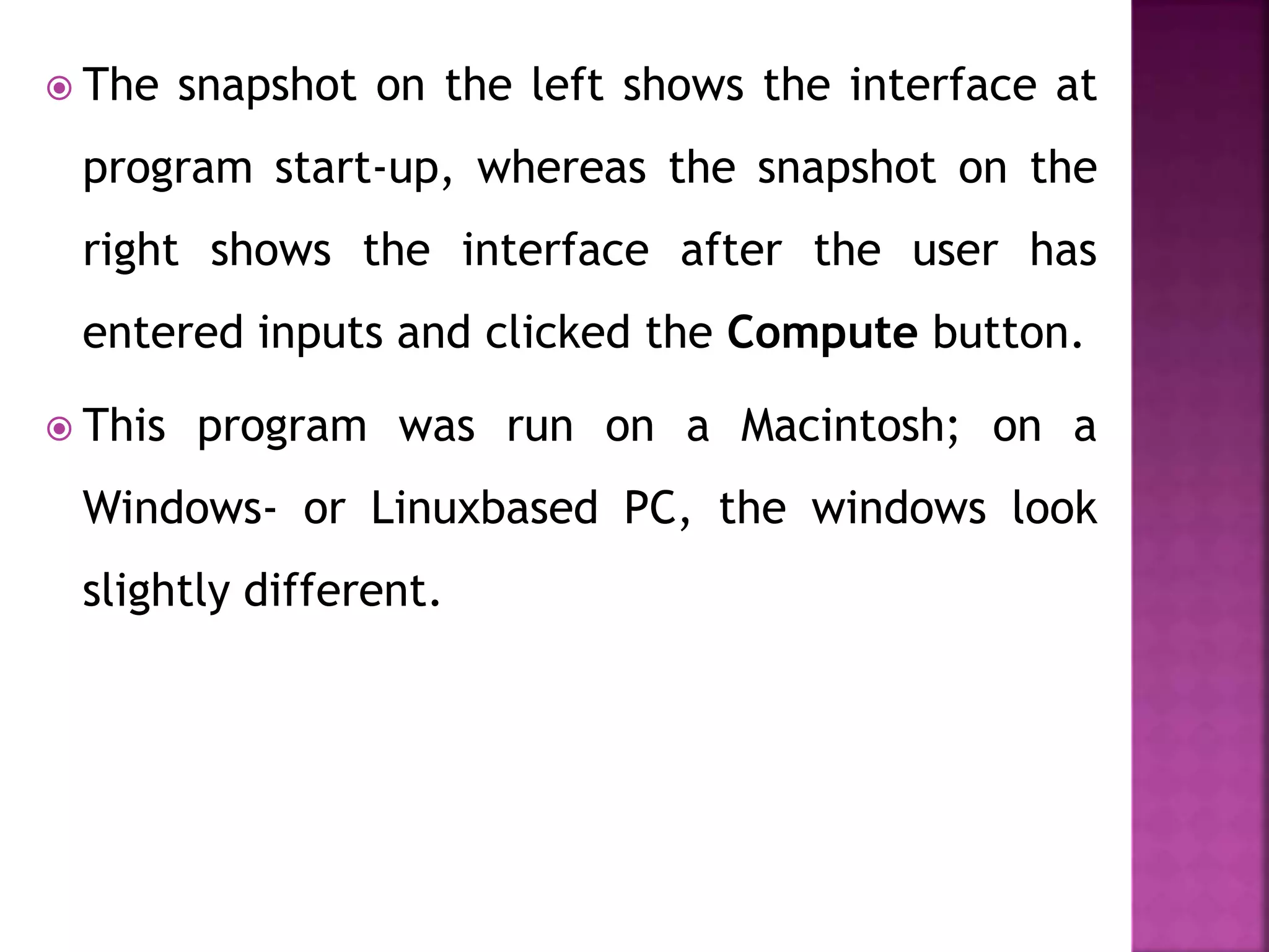  The snapshot on the left shows the interface at
program start-up, whereas the snapshot on the
right shows the interface after the user has
entered inputs and clicked the Compute button.
 This program was run on a Macintosh; on a
Windows- or Linuxbased PC, the windows look
slightly different.
 