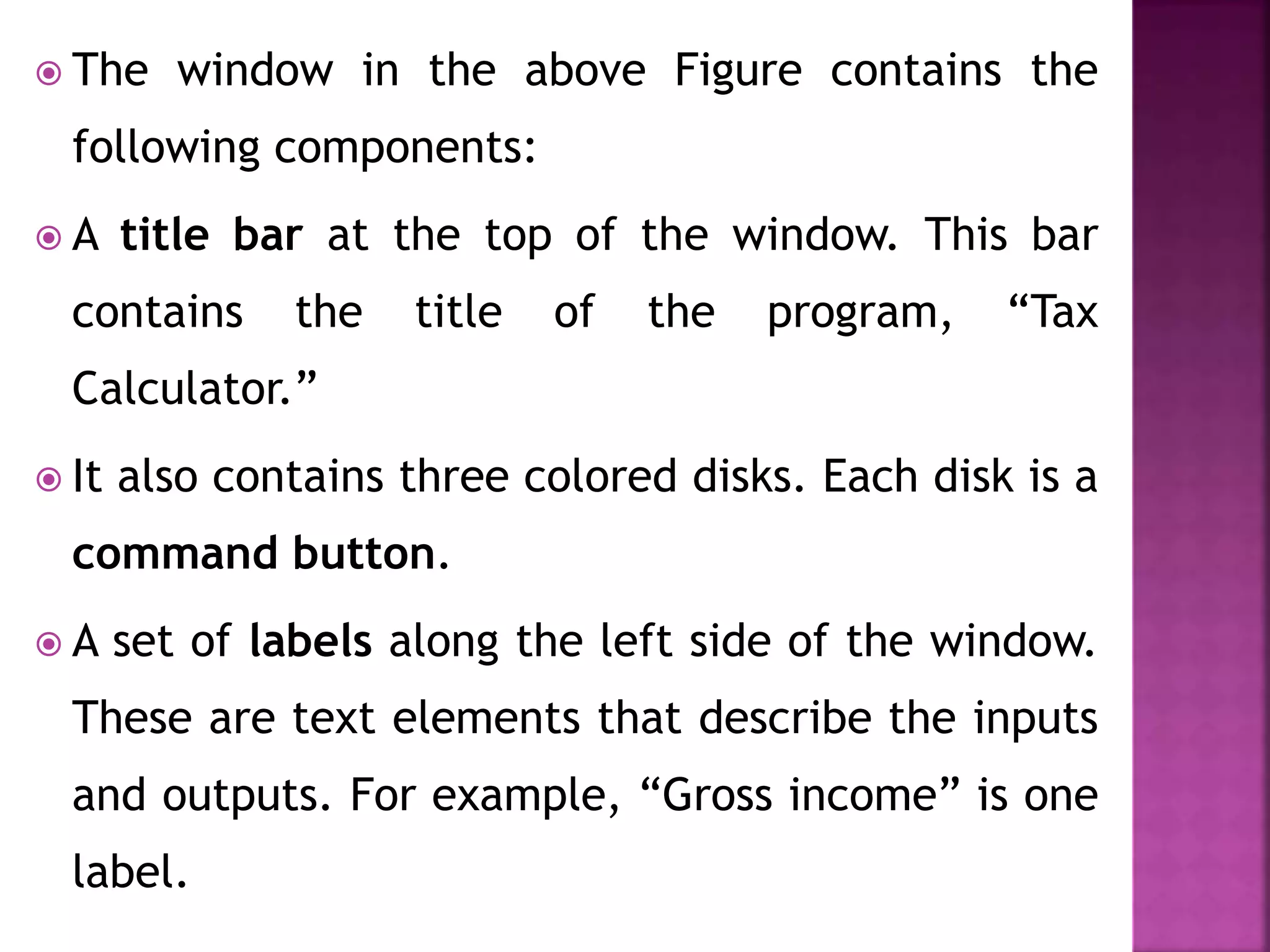  The window in the above Figure contains the
following components:
 A title bar at the top of the window. This bar
contains the title of the program, “Tax
Calculator.”
 It also contains three colored disks. Each disk is a
command button.
 A set of labels along the left side of the window.
These are text elements that describe the inputs
and outputs. For example, “Gross income” is one
label.
 