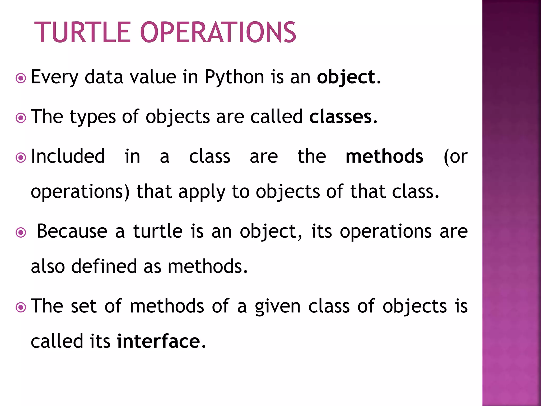  Every data value in Python is an object.
 The types of objects are called classes.
 Included in a class are the methods (or
operations) that apply to objects of that class.
 Because a turtle is an object, its operations are
also defined as methods.
 The set of methods of a given class of objects is
called its interface.
 