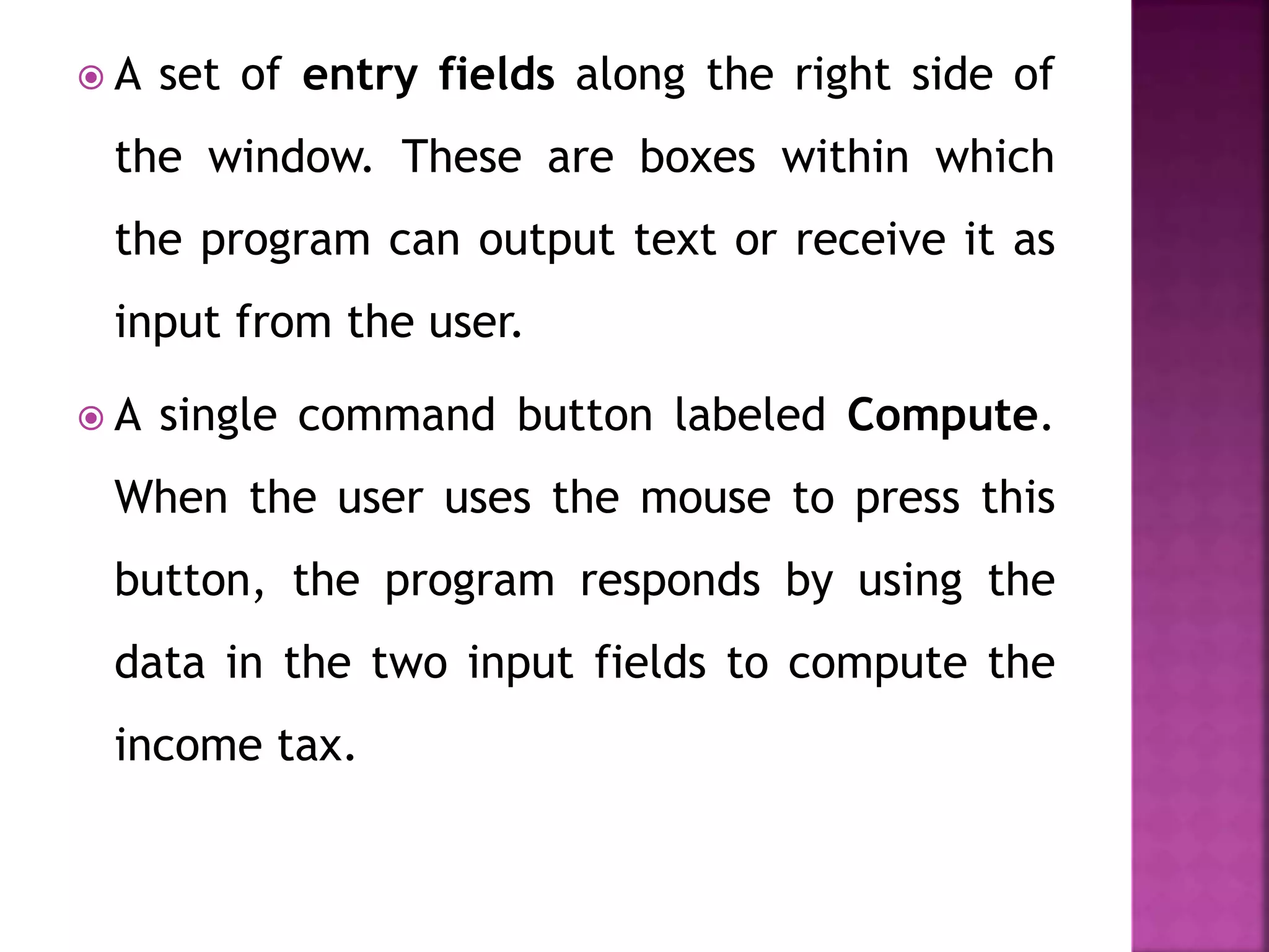  A set of entry fields along the right side of
the window. These are boxes within which
the program can output text or receive it as
input from the user.
 A single command button labeled Compute.
When the user uses the mouse to press this
button, the program responds by using the
data in the two input fields to compute the
income tax.
 