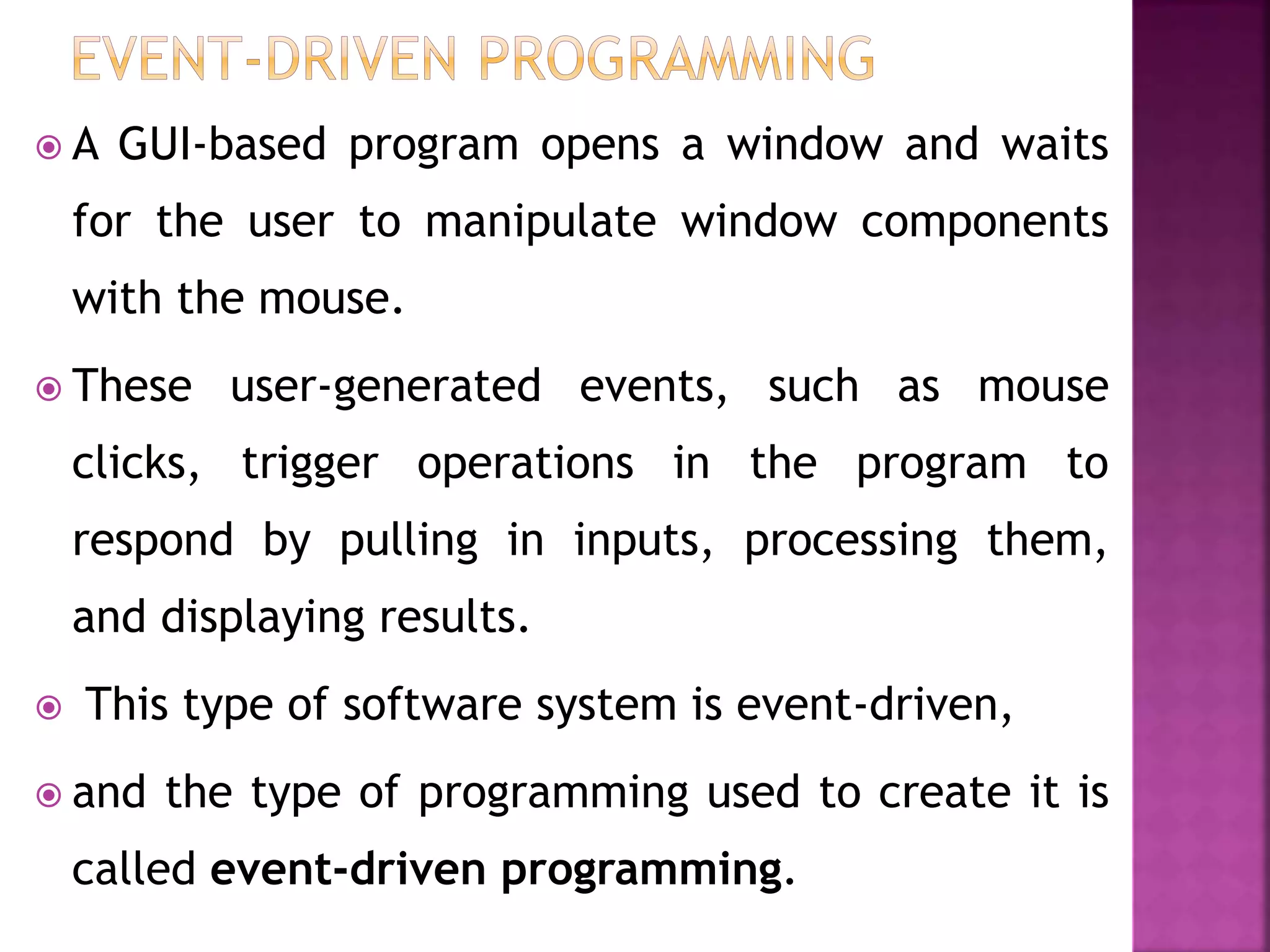  A GUI-based program opens a window and waits
for the user to manipulate window components
with the mouse.
 These user-generated events, such as mouse
clicks, trigger operations in the program to
respond by pulling in inputs, processing them,
and displaying results.
 This type of software system is event-driven,
 and the type of programming used to create it is
called event-driven programming.
 