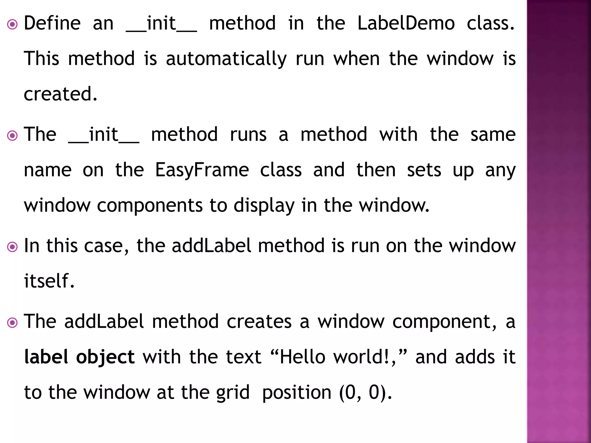  Define an __init__ method in the LabelDemo class.
This method is automatically run when the window is
created.
 The __init__ method runs a method with the same
name on the EasyFrame class and then sets up any
window components to display in the window.
 In this case, the addLabel method is run on the window
itself.
 The addLabel method creates a window component, a
label object with the text “Hello world!,” and adds it
to the window at the grid position (0, 0).
 