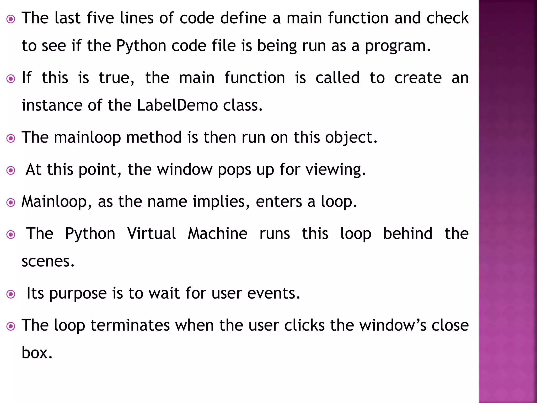  The last five lines of code define a main function and check
to see if the Python code file is being run as a program.
 If this is true, the main function is called to create an
instance of the LabelDemo class.
 The mainloop method is then run on this object.
 At this point, the window pops up for viewing.
 Mainloop, as the name implies, enters a loop.
 The Python Virtual Machine runs this loop behind the
scenes.
 Its purpose is to wait for user events.
 The loop terminates when the user clicks the window’s close
box.
 