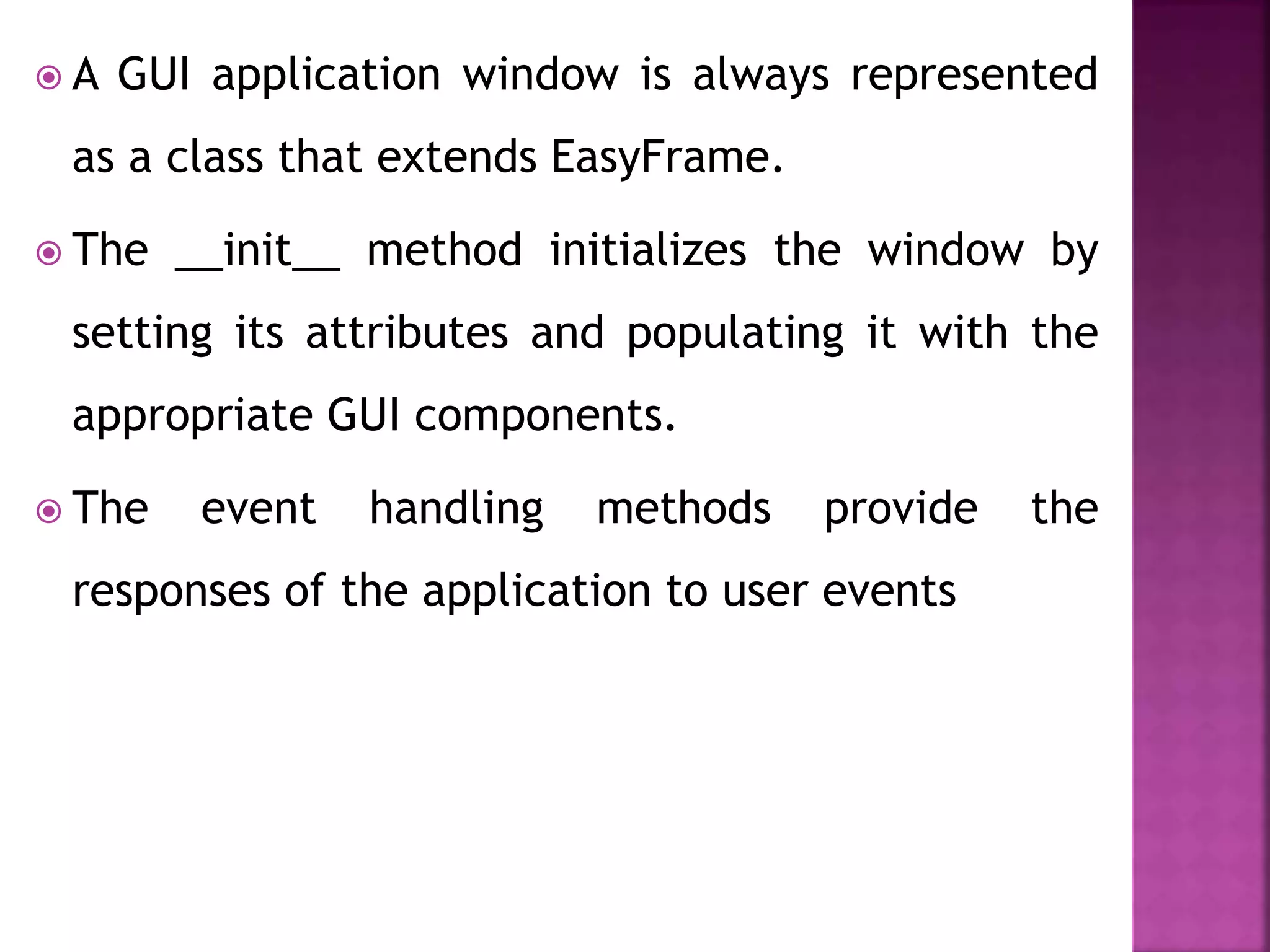  A GUI application window is always represented
as a class that extends EasyFrame.
 The __init__ method initializes the window by
setting its attributes and populating it with the
appropriate GUI components.
 The event handling methods provide the
responses of the application to user events
 