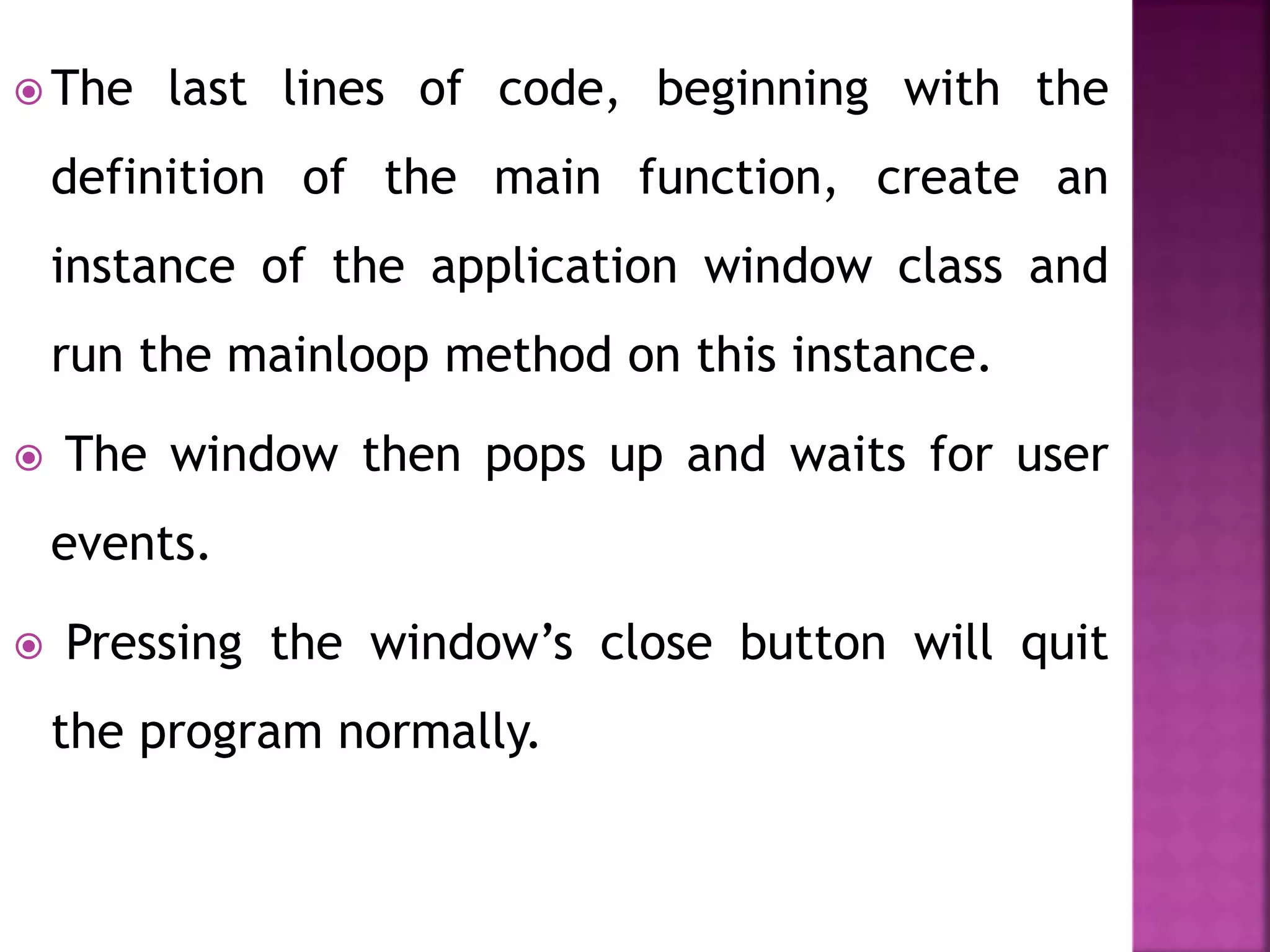  The last lines of code, beginning with the
definition of the main function, create an
instance of the application window class and
run the mainloop method on this instance.
 The window then pops up and waits for user
events.
 Pressing the window’s close button will quit
the program normally.
 
