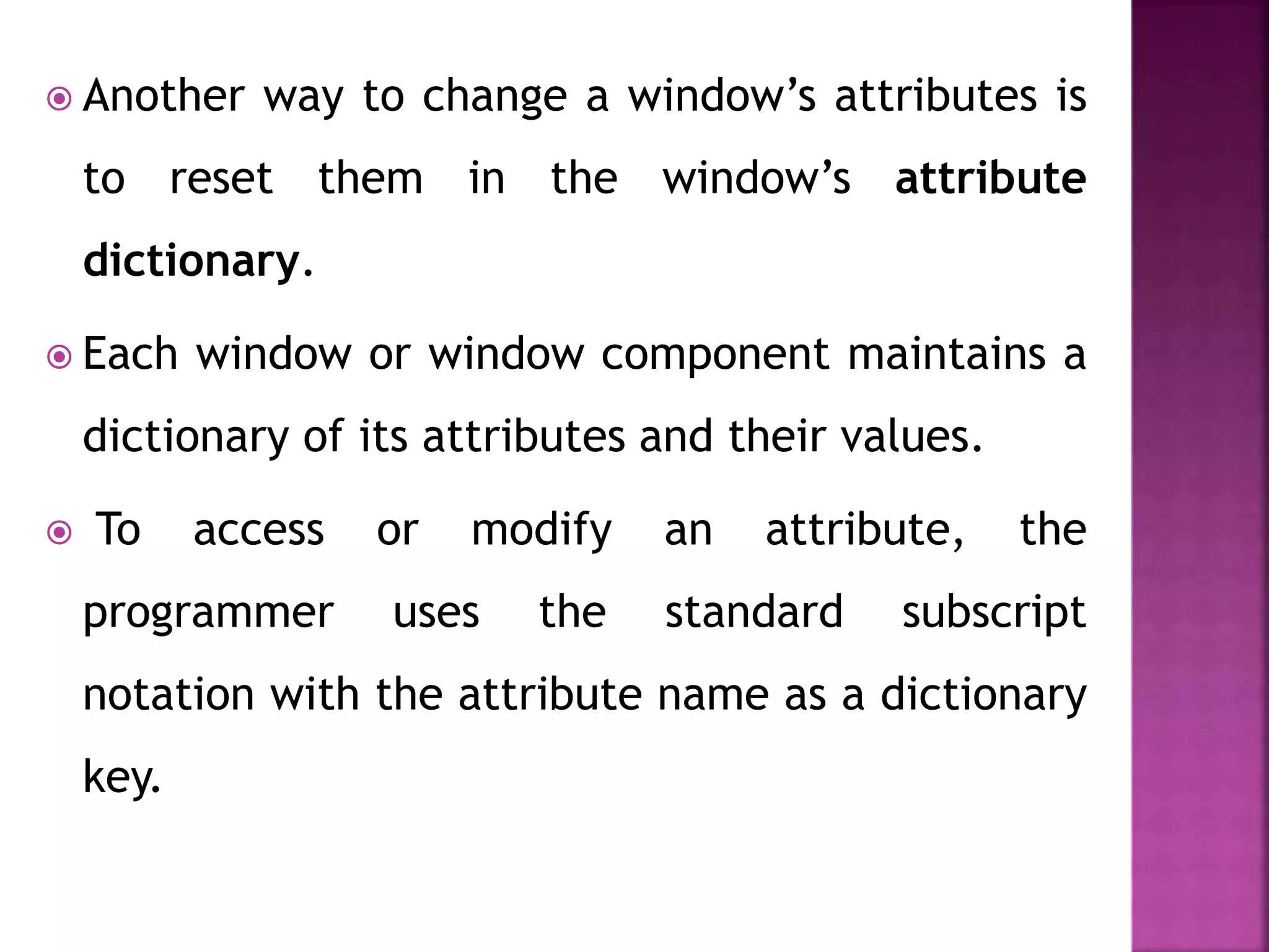  Another way to change a window’s attributes is
to reset them in the window’s attribute
dictionary.
 Each window or window component maintains a
dictionary of its attributes and their values.
 To access or modify an attribute, the
programmer uses the standard subscript
notation with the attribute name as a dictionary
key.
 