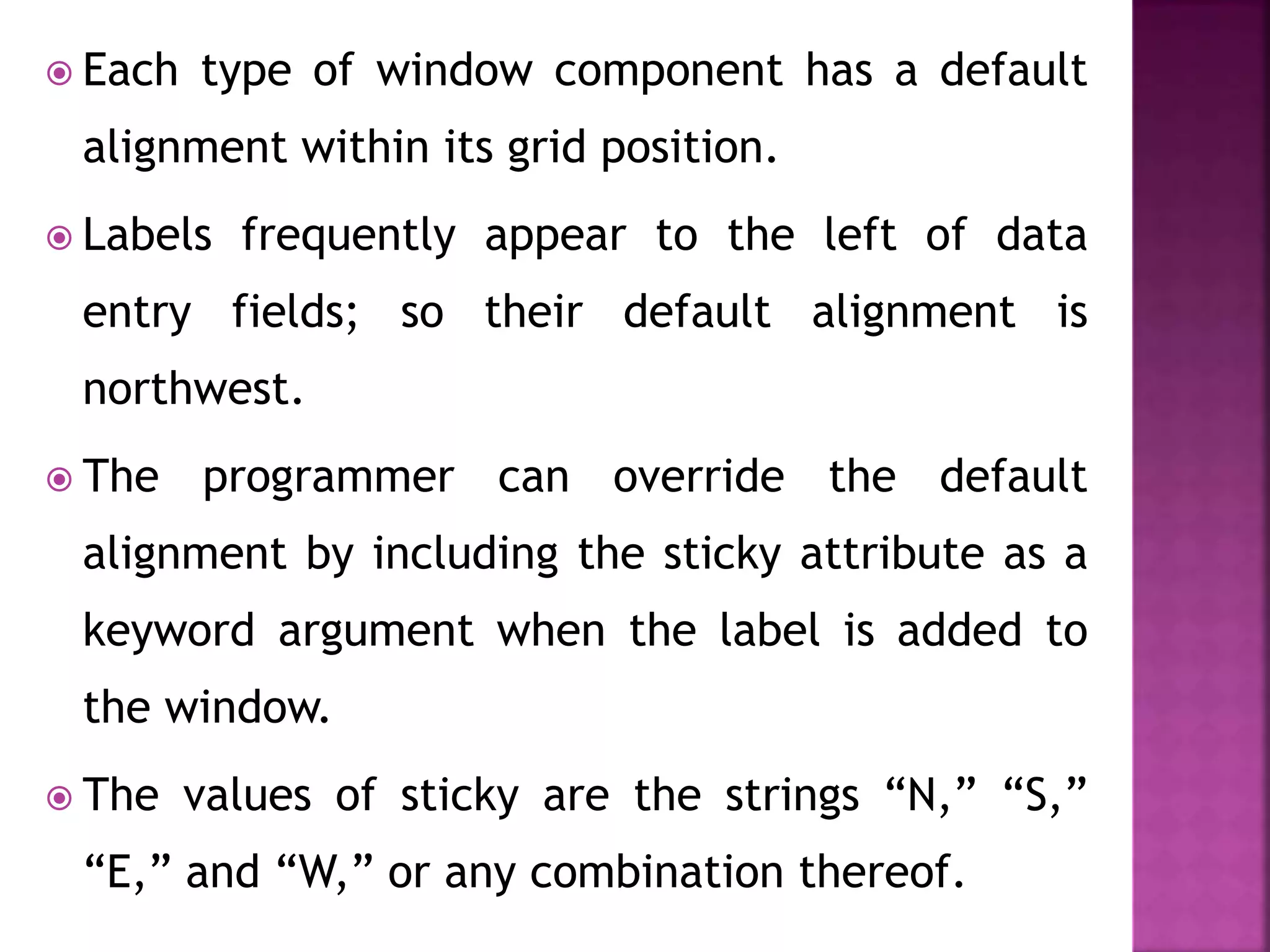  Each type of window component has a default
alignment within its grid position.
 Labels frequently appear to the left of data
entry fields; so their default alignment is
northwest.
 The programmer can override the default
alignment by including the sticky attribute as a
keyword argument when the label is added to
the window.
 The values of sticky are the strings “N,” “S,”
“E,” and “W,” or any combination thereof.
 