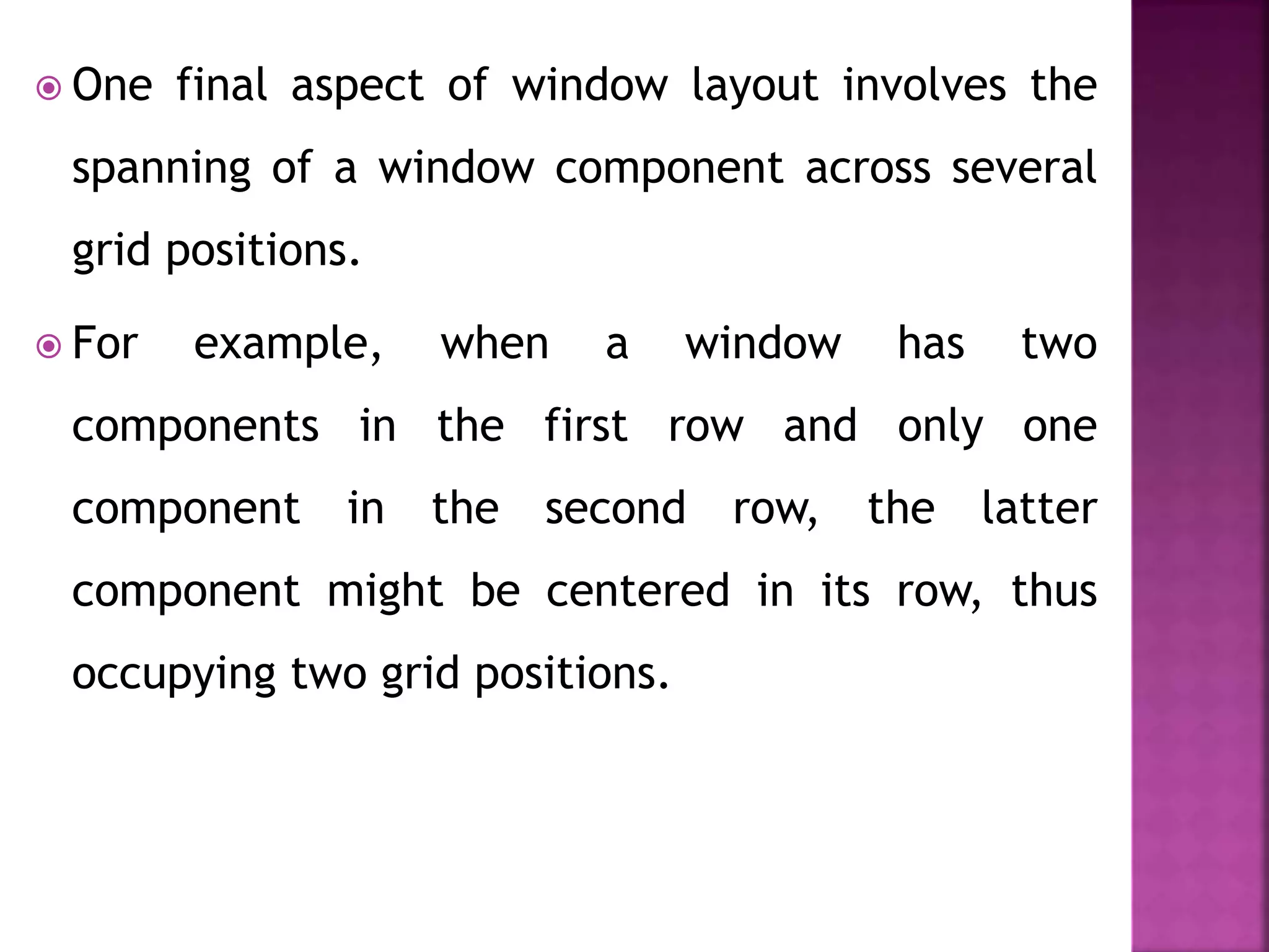  One final aspect of window layout involves the
spanning of a window component across several
grid positions.
 For example, when a window has two
components in the first row and only one
component in the second row, the latter
component might be centered in its row, thus
occupying two grid positions.
 