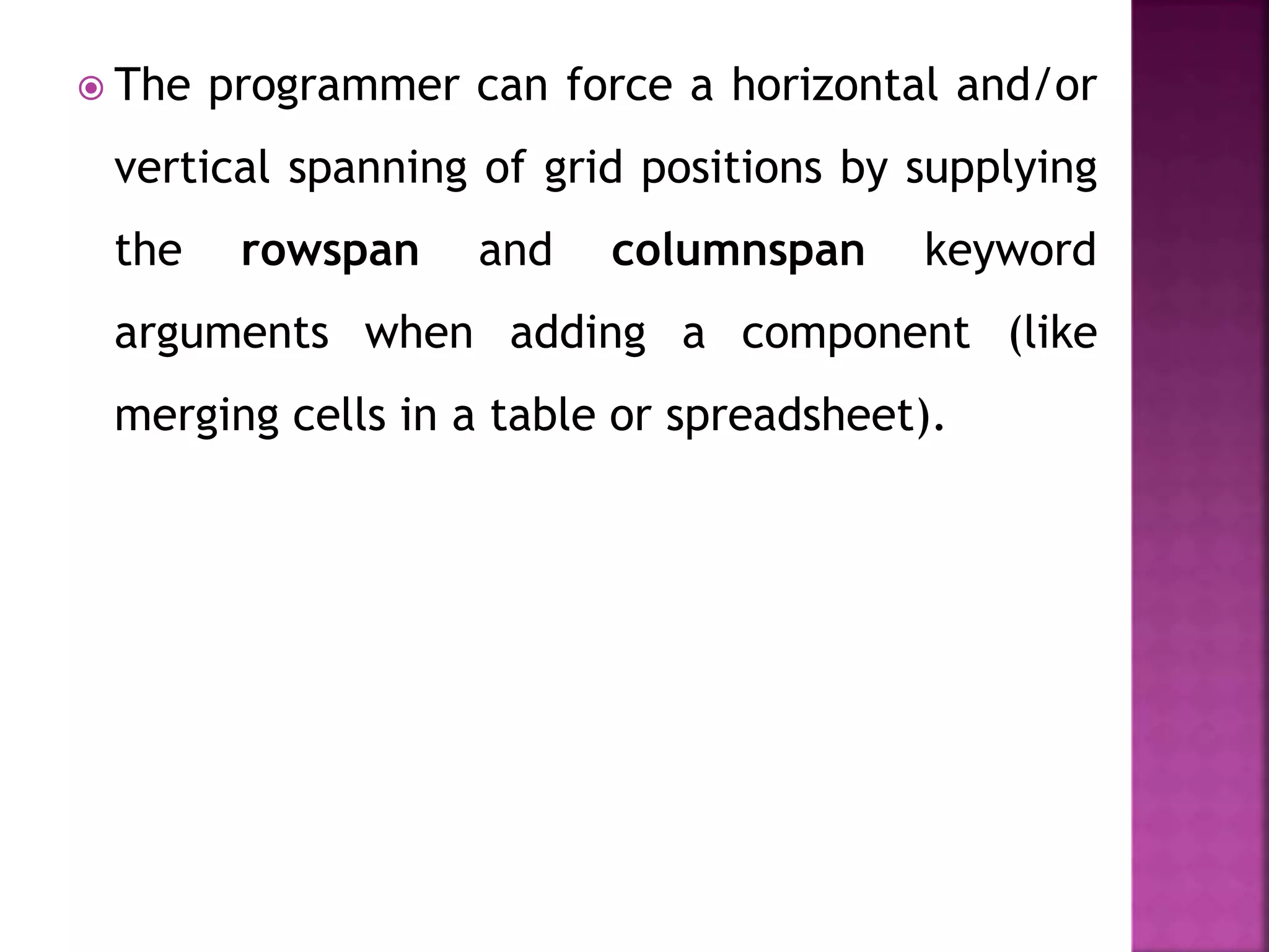  The programmer can force a horizontal and/or
vertical spanning of grid positions by supplying
the rowspan and columnspan keyword
arguments when adding a component (like
merging cells in a table or spreadsheet).
 