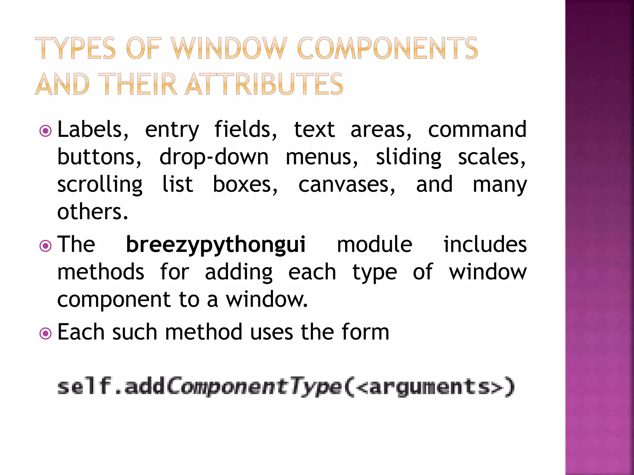  Labels, entry fields, text areas, command
buttons, drop-down menus, sliding scales,
scrolling list boxes, canvases, and many
others.
 The breezypythongui module includes
methods for adding each type of window
component to a window.
 Each such method uses the form
 