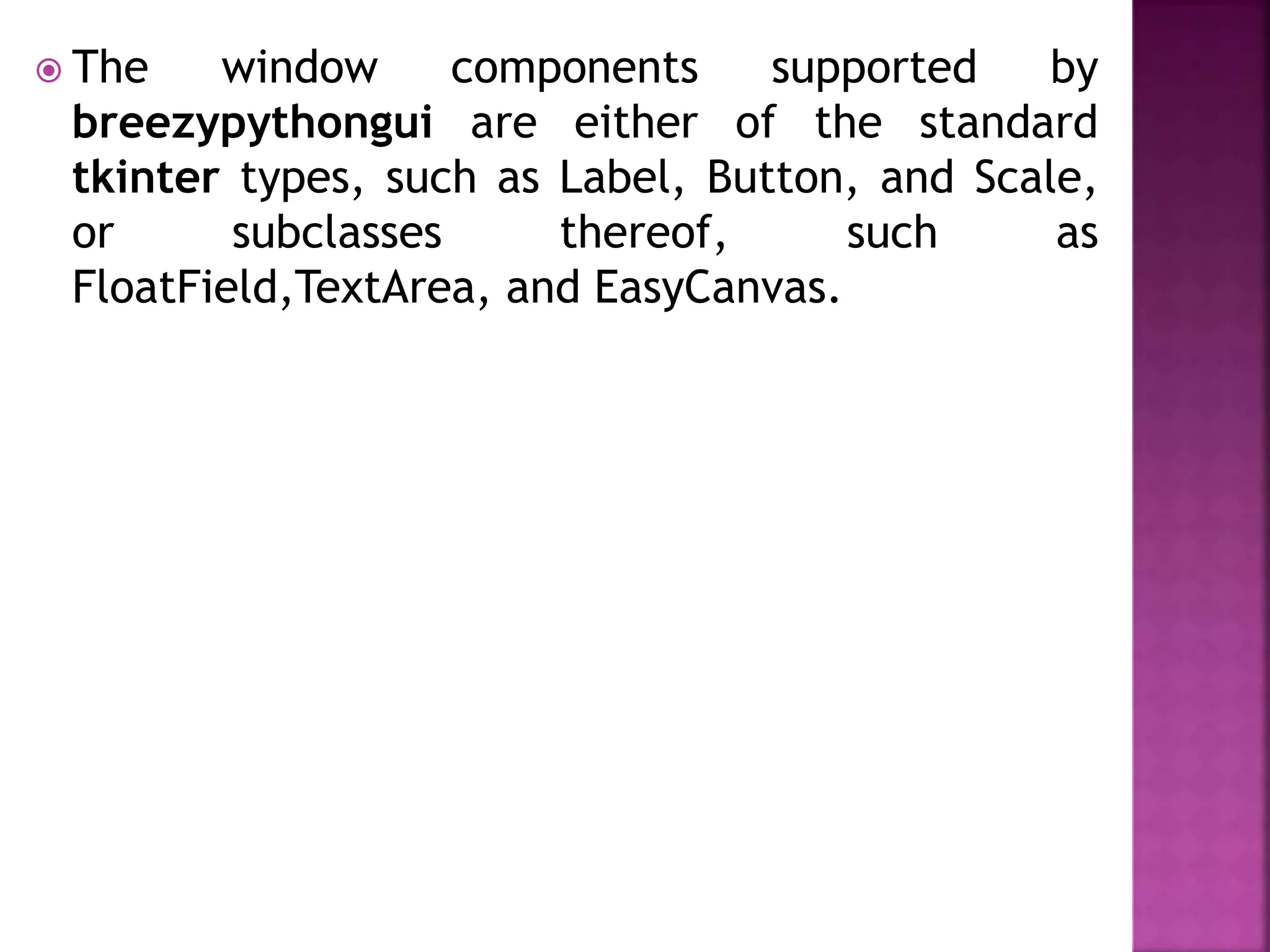  The window components supported by
breezypythongui are either of the standard
tkinter types, such as Label, Button, and Scale,
or subclasses thereof, such as
FloatField,TextArea, and EasyCanvas.
 