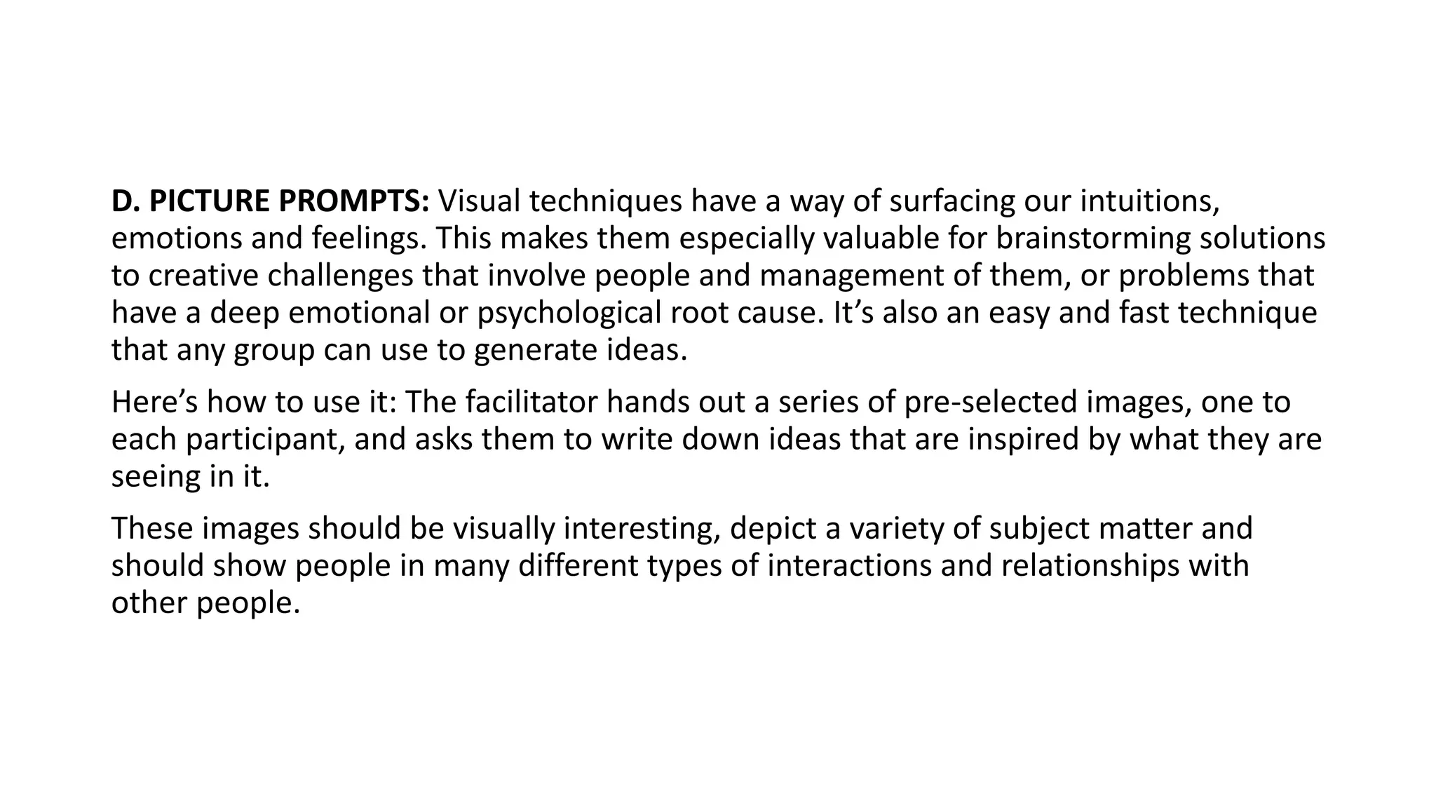 D. PICTURE PROMPTS: Visual techniques have a way of surfacing our intuitions,
emotions and feelings. This makes them especially valuable for brainstorming solutions
to creative challenges that involve people and management of them, or problems that
have a deep emotional or psychological root cause. It’s also an easy and fast technique
that any group can use to generate ideas.
Here’s how to use it: The facilitator hands out a series of pre-selected images, one to
each participant, and asks them to write down ideas that are inspired by what they are
seeing in it.
These images should be visually interesting, depict a variety of subject matter and
should show people in many different types of interactions and relationships with
other people.
 