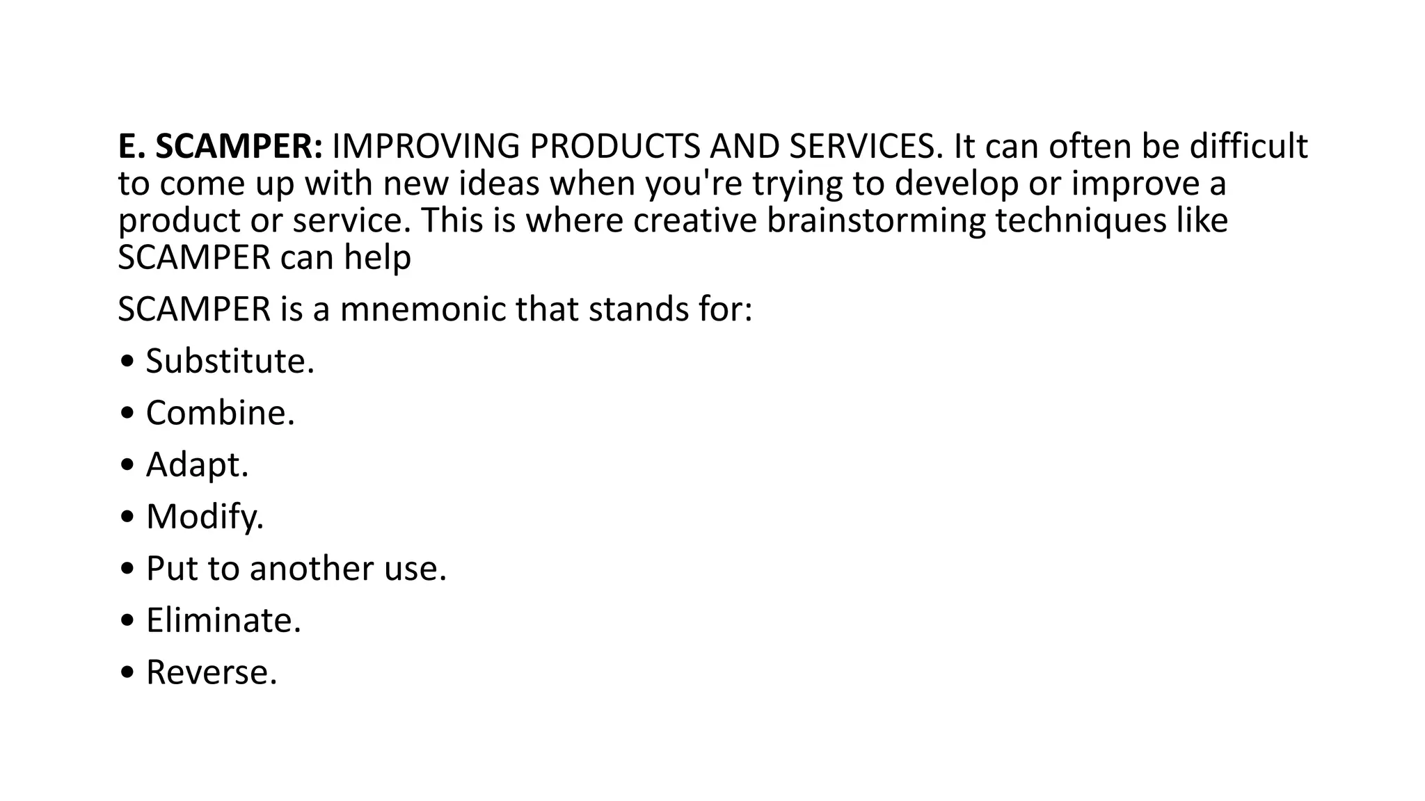 E. SCAMPER: IMPROVING PRODUCTS AND SERVICES. It can often be difficult
to come up with new ideas when you're trying to develop or improve a
product or service. This is where creative brainstorming techniques like
SCAMPER can help
SCAMPER is a mnemonic that stands for:
• Substitute.
• Combine.
• Adapt.
• Modify.
• Put to another use.
• Eliminate.
• Reverse.
 