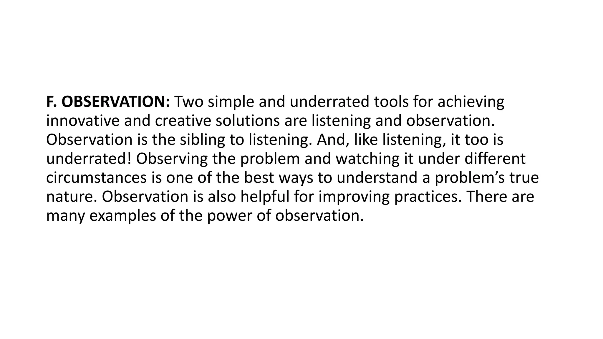 F. OBSERVATION: Two simple and underrated tools for achieving
innovative and creative solutions are listening and observation.
Observation is the sibling to listening. And, like listening, it too is
underrated! Observing the problem and watching it under different
circumstances is one of the best ways to understand a problem’s true
nature. Observation is also helpful for improving practices. There are
many examples of the power of observation.
 