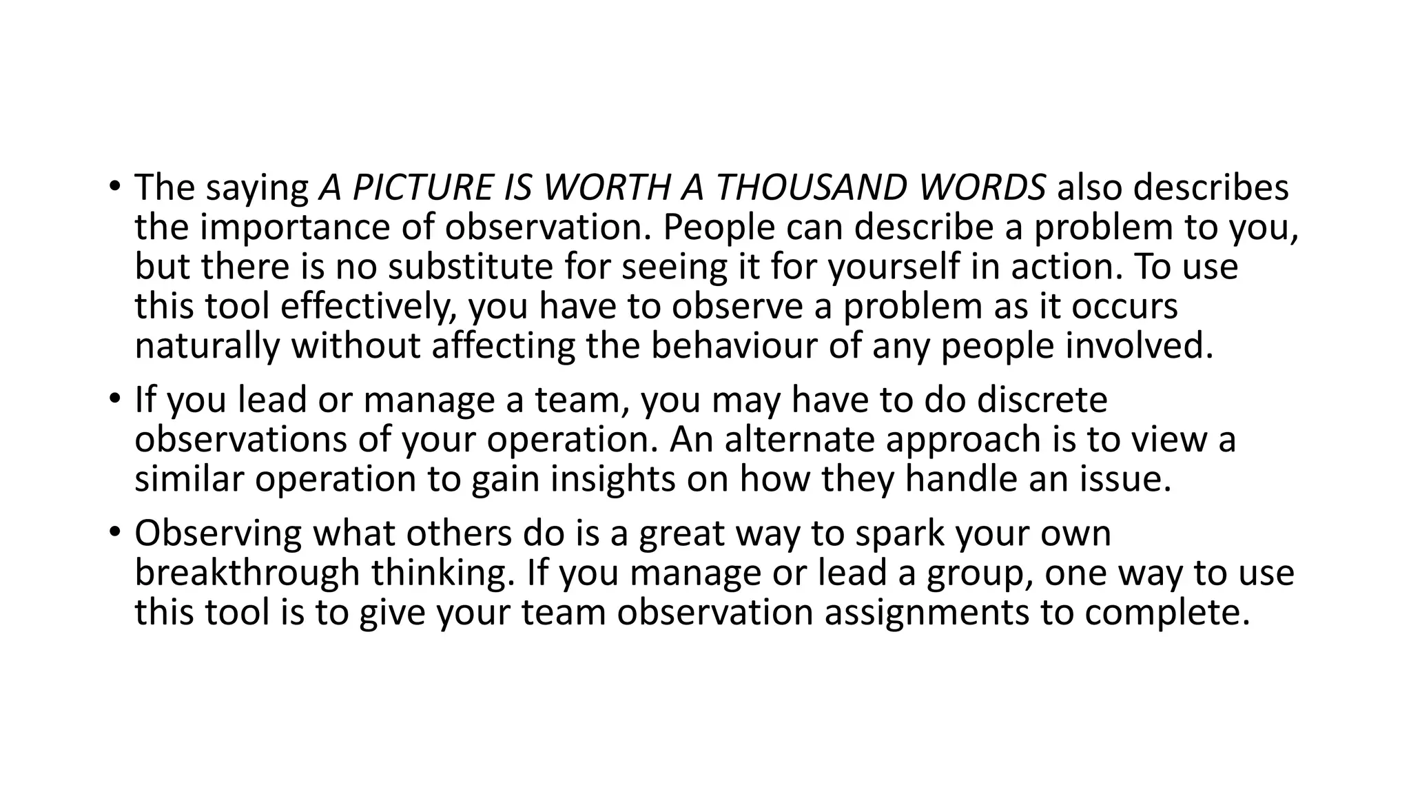 • The saying A PICTURE IS WORTH A THOUSAND WORDS also describes
the importance of observation. People can describe a problem to you,
but there is no substitute for seeing it for yourself in action. To use
this tool effectively, you have to observe a problem as it occurs
naturally without affecting the behaviour of any people involved.
• If you lead or manage a team, you may have to do discrete
observations of your operation. An alternate approach is to view a
similar operation to gain insights on how they handle an issue.
• Observing what others do is a great way to spark your own
breakthrough thinking. If you manage or lead a group, one way to use
this tool is to give your team observation assignments to complete.
 