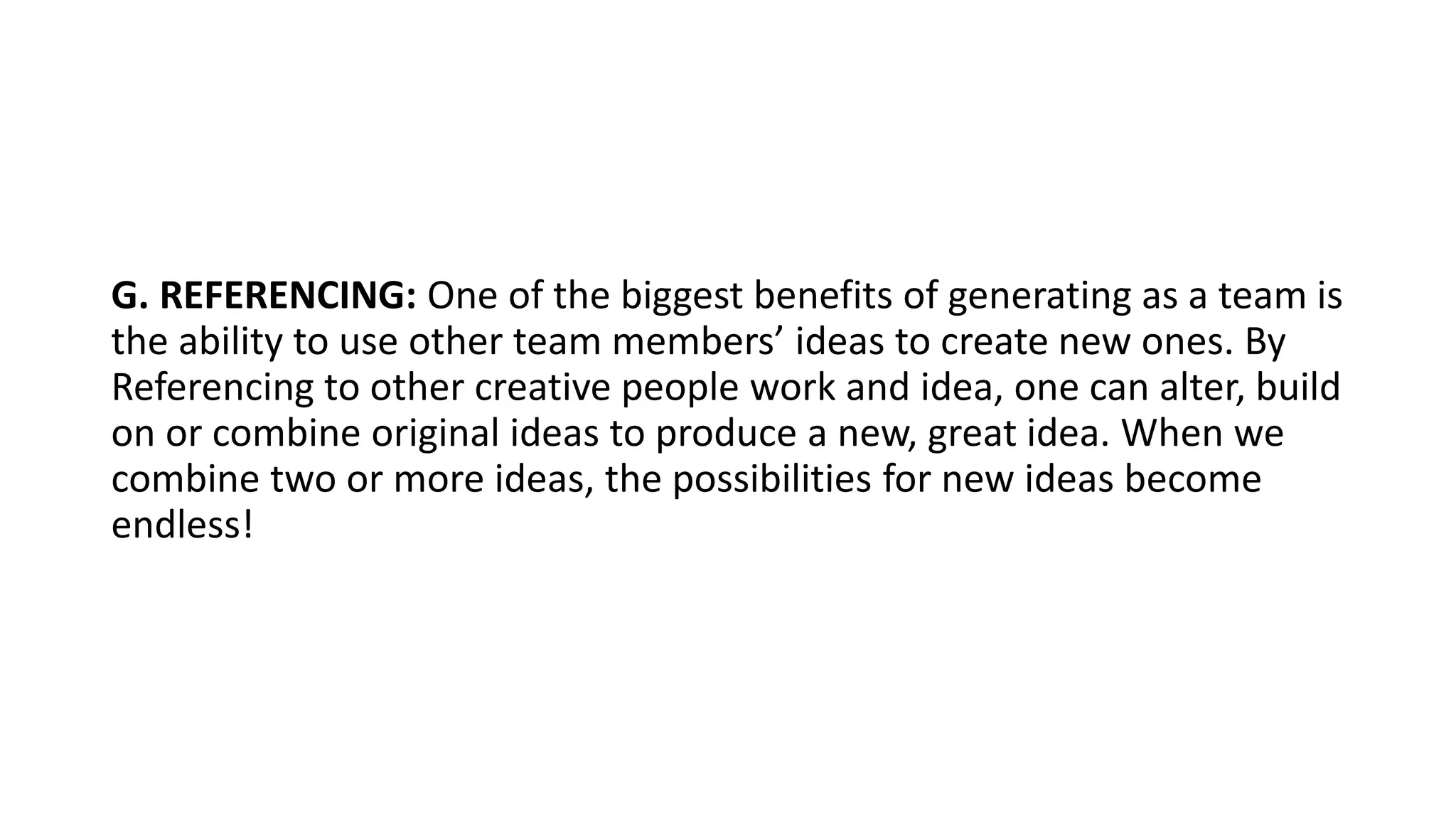 G. REFERENCING: One of the biggest benefits of generating as a team is
the ability to use other team members’ ideas to create new ones. By
Referencing to other creative people work and idea, one can alter, build
on or combine original ideas to produce a new, great idea. When we
combine two or more ideas, the possibilities for new ideas become
endless!
 