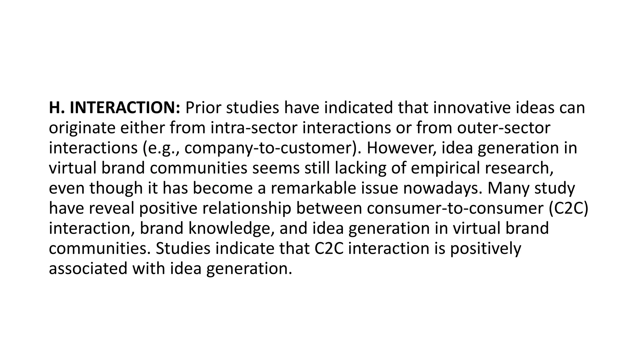 H. INTERACTION: Prior studies have indicated that innovative ideas can
originate either from intra-sector interactions or from outer-sector
interactions (e.g., company-to-customer). However, idea generation in
virtual brand communities seems still lacking of empirical research,
even though it has become a remarkable issue nowadays. Many study
have reveal positive relationship between consumer-to-consumer (C2C)
interaction, brand knowledge, and idea generation in virtual brand
communities. Studies indicate that C2C interaction is positively
associated with idea generation.
 